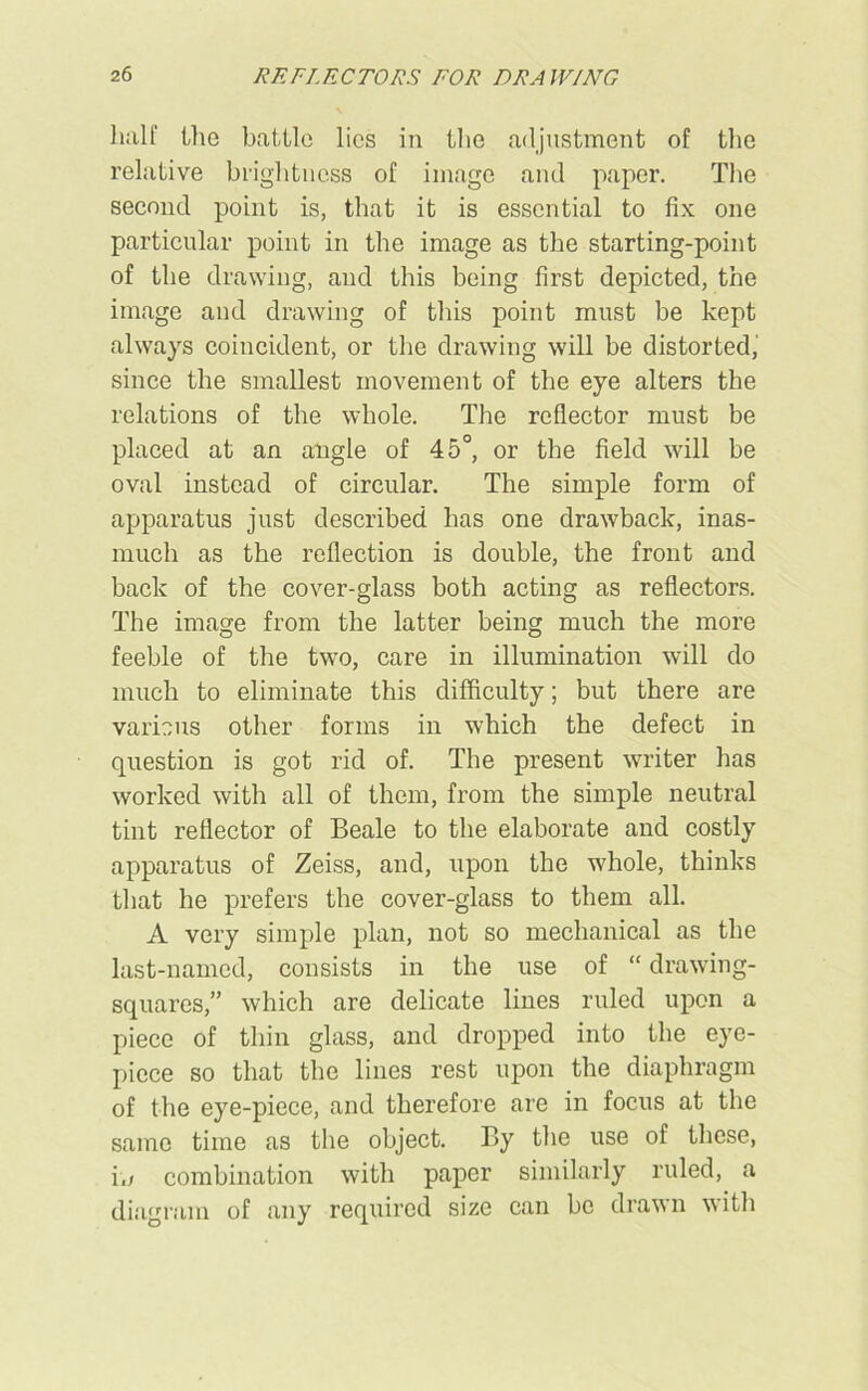 half the battle lies in the adjustment of the relative brightness of image and paper. The second point is, that it is essential to fix one particular point in the image as the starting-point of the drawing, and this being first depicted, the image and drawing of this point must be kept always coincident, or the drawing will be distorted, since the smallest movement of the eye alters the relations of the whole. The reflector must be placed at an angle of 45°, or the field will be oval instead of circular. The simple form of apparatus just described has one drawback, inas- much as the reflection is double, the front and back of the cover-glass both acting as reflectors. The image from the latter being much the more feeble of the two, care in illumination will do much to eliminate this difficulty; but there are various other forms in which the defect in question is got rid of. The present writer has worked with all of them, from the simple neutral tint reflector of Beale to the elaborate and costly apparatus of Zeiss, and, upon the whole, thinks that he prefers the cover-glass to them all. A very simple plan, not so mechanical as the last-named, consists in the use of “ drawing- squares,” which are delicate lines ruled upon a piece of thin glass, and dropped into the eye- piece so that the lines rest upon the diaphragm of the eye-piece, and therefore are in focus at the same time as the object. By the use of these, i,; combination with paper similarly ruled, a diagram of any required size can be drawn with