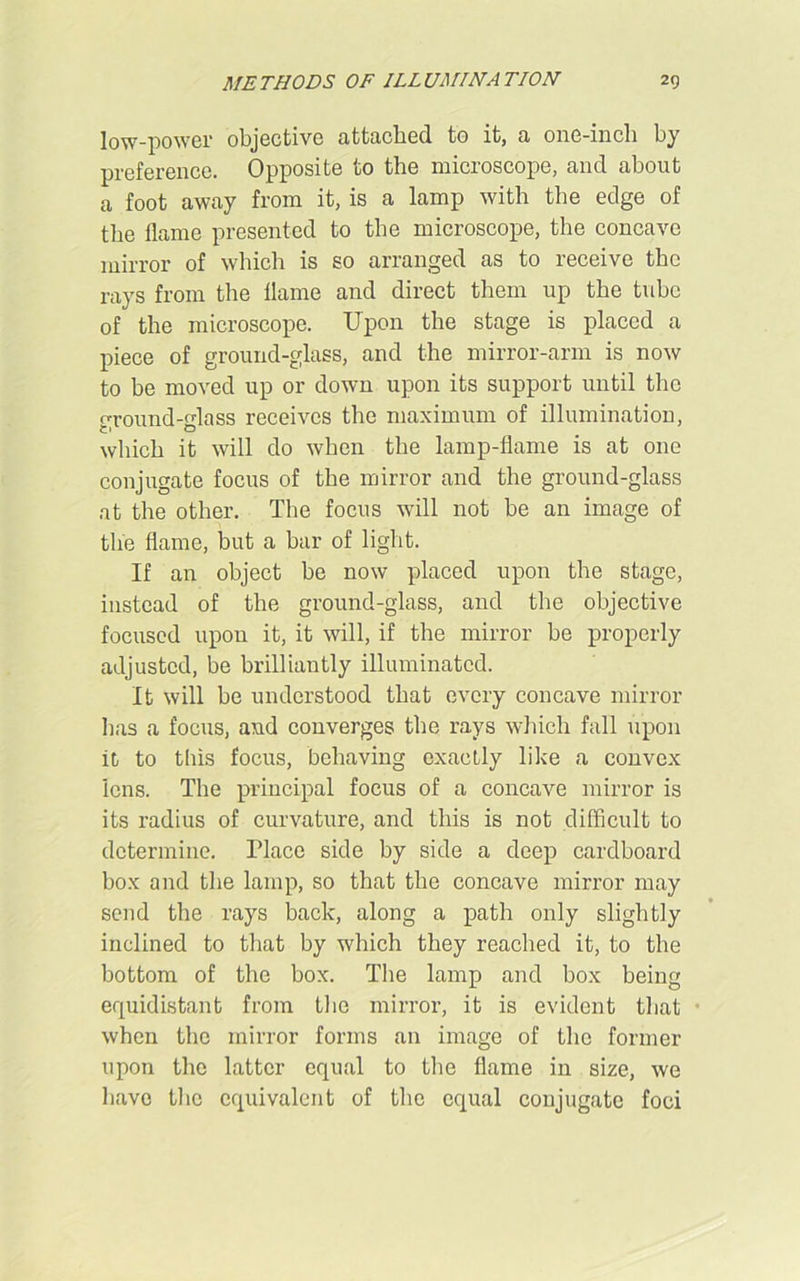 low-power objective attached to it, a one-inch by preference. Opposite to the microscope, and about a foot away from it, is a lamp with the edge of the flame presented to the microscope, the concave mirror of which is so arranged as to receive the rays from the flame and direct them up the tube of the microscope. Upon the stage is placed a piece of ground-glass, and the mirror-arm is now to be moved up or down upon its support until the ground-glass receives the maximum of illumination, which it will do when the lamp-flame is at one conjugate focus of the mirror and the ground-glass at the other. The focus will not be an image of tlie flame, but a bar of light. If an object be now placed upon the stage, instead of the ground-glass, and the objective focused upon it, it will, if the mirror be properly adjusted, be brilliantly illuminated. It will be understood that every concave mirror lias a focus, and converges the rays which fall upon it, to this focus, behaving exactly like a convex lens. The principal focus of a concave mirror is its radius of curvature, and this is not difficult to determine. Flacc side by side a deep cardboard box and the lamp, so that the concave mirror may send the rays back, along a path only slightly inclined to that by which they reached it, to the bottom of the box. The lamp and box being equidistant from the mirror, it is evident that when the mirror forms an image of the former upon the latter equal to the flame in size, we have the equivalent of the equal conjugate foci