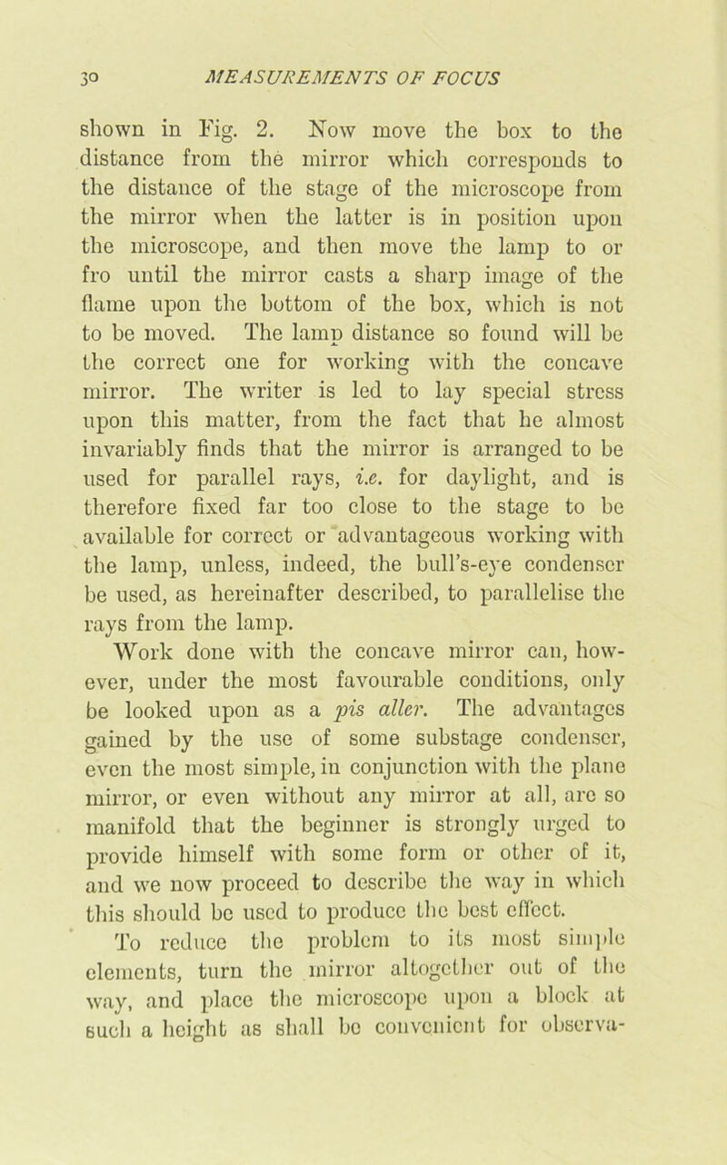 shown in Fig. 2. Now move the box to the distance from the mirror which corresponds to the distance of the stage of the microscope from the mirror when the latter is in position upon the microscope, and then move the lamp to or fro until the mirror casts a sharp image of the flame upon the bottom of the box, which is not to be moved. The lamp distance so found will be the correct one for working with the concave mirror. The writer is led to lay special stress upon this matter, from the fact that he almost invariably finds that the mirror is arranged to be used for parallel rays, i.e. for daylight, and is therefore fixed far too close to the stage to be available for correct or advantageous working with the lamp, unless, indeed, the bull’s-eye condenser be used, as hereinafter described, to parallelise the rays from the lamp. Work done with the concave mirror can, how- ever, under the most favourable conditions, only be looked upon as a pis allcr. The advantages gained by the use of some substage condenser, even the most simple, in conjunction with the plane mirror, or even without any mirror at all, arc so manifold that the beginner is strongly urged to provide himself with some form or other of it, and we now proceed to describe the way in which this should be used to produce the best effect. To reduce the problem to its most simple elements, turn the mirror altogether out of the way, and place the microscope upon a block at such a height as shall be convenient for observa-