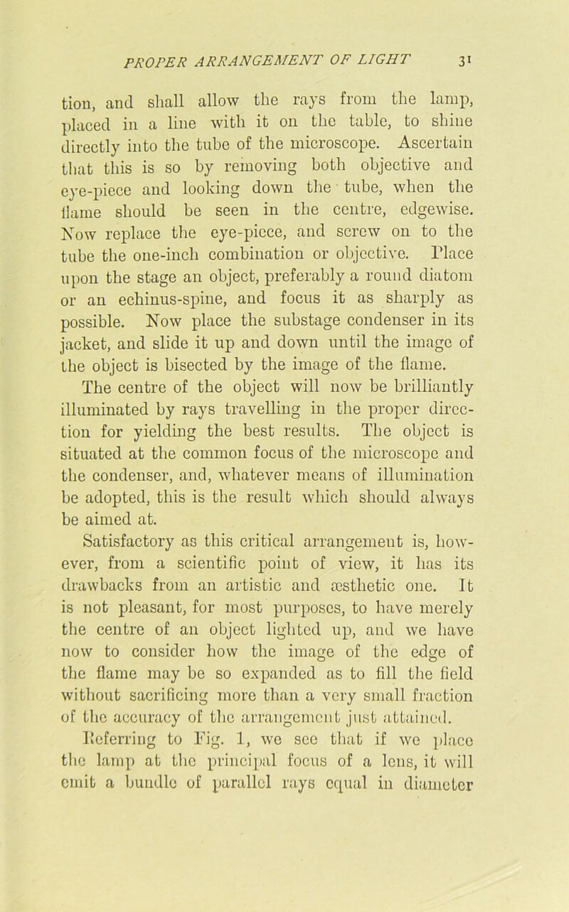 tion, and shall allow the rays from the lamp, placed in a line with it on the table, to shine directly into the tube of the microscope. Ascertain that this is so by removing both objective and eye-piece and looking down the tube, when the flame should be seen in the centre, edgewise. Now replace the eye-piece, and screw on to the tube the one-inch combination or objective. Place upon the stage an object, preferably a round diatom or an echinus-spine, and focus it as sharply as possible. Now place the substage condenser in its jacket, and slide it up and down until the image of the object is bisected by the image of the flame. The centre of the object will now be brilliantly illuminated by rays travelling in the proper direc- tion for yielding the best results. The object is situated at the common focus of the microscope and the condenser, and, whatever means of illumination be adopted, this is the result which should always be aimed at. Satisfactory as this critical arrangement is, how- ever, from a scientific point of view, it has its drawbacks from an artistic and aesthetic one. It is not pleasant, for most purposes, to have merely the centre of an object lighted up, and we have now to consider how the image of the edge of the flame may be so expanded as to fill the field without sacrificing more than a very small fraction of the accuracy of the arrangement just attained. Referring to Fig. 1, we see that if we place the lamp at the principal focus of a lens, it will emit a bundle of parallel rays equal in diameter