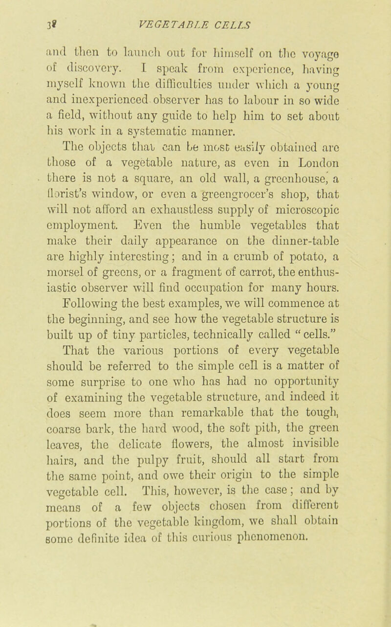 VEGETABLE CELLS and ill on to launch out for himself on the voyage of discovery. I speak from experience, having myself known the difficulties under which a young and inexperienced observer has to labour in so wide a field, without any guide to help him to set about his work in a systematic manner. The objects thar can be most easily obtained arc those of a vegetable nature, as even in London there is not a square, an old wall, a greenhouse, a florist’s window, or even a greengrocer’s shop, that will not afford an exhaustless supply of microscopic employment. Even the humble vegetables that make their daily appearance on the dinner-table are highly interesting; and in a crumb of potato, a morsel of greens, or a fragment of carrot, the enthus- iastic observer will find occupation for many hours. Following the best examples, we will commence at the beginning, and see how the vegetable structure is built up of tiny particles, technically called “ cells.” That the various portions of every vegetable should be referred to the simple cell is a matter of some surprise to one who has had no opportunity of examining the vegetable structure, and indeed it does seem more than remarkable that the tough, coarse bark, the hard wood, the soft pith, the green leaves, the delicate flowers, the almost invisible hairs, and the pulpy fruit, should all start from the same point, and owe their origin to the simple vegetable cell. This, however, is the case; and by means of a few objects chosen from different portions of the vegetable kingdom, we shall obtain some definite idea of this curious phenomenon.