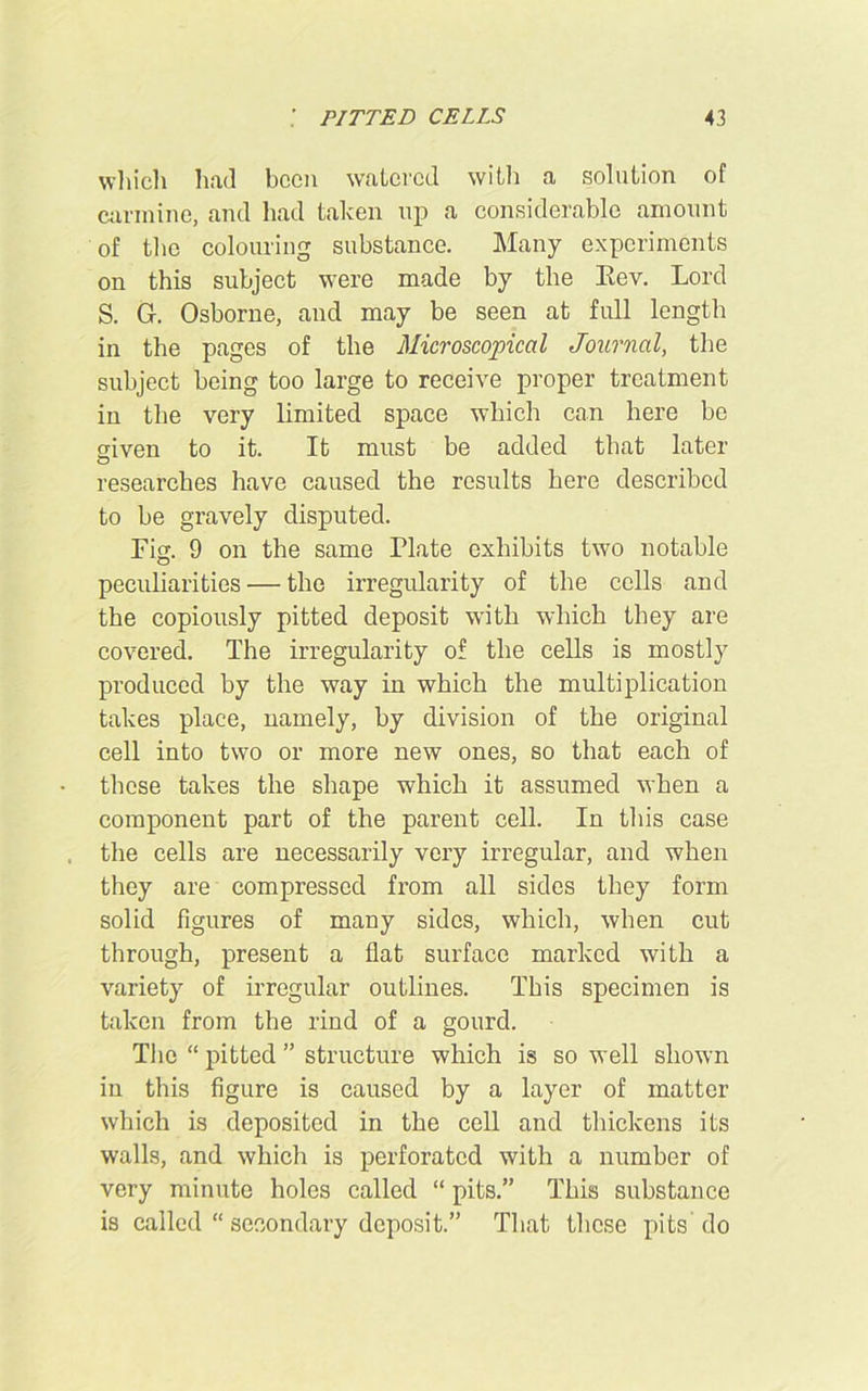 which had been watered with a solution of carmine, and had taken up a considerable amount of the colouring substance. Many experiments on this subject were made by the Eev. Lord S. Gf. Osborne, and may be seen at full length in the pages of the Microscopical Journal, the subject being too large to receive proper treatment in the very limited space which can here be given to it. It must be added that later researches have caused the results here described to be gravely disputed. Fig. 9 on the same Plate exhibits two notable peculiarities — the irregularity of the cells and the copiously pitted deposit with which they are covered. The irregularity of the cells is mostly produced by the way in which the multiplication takes place, namely, by division of the original cell into two or more new ones, so that each of these takes the shape which it assumed when a component part of the parent cell. In this case the cells are necessarily very irregular, and when they are compressed from all sides they form solid figures of many sides, which, when cut through, present a flat surface marked with a variety of irregular outlines. This specimen is taken from the rind of a gourd. The “ pitted ” structure which is so well shown in this figure is caused by a layer of matter which is deposited in the cell and thickens its walls, and which is perforated with a number of very minute holes called “ pits.” This substance is called “ secondary deposit.” That these pits’do