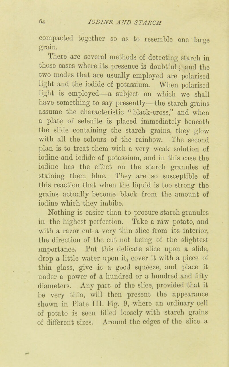 compacted together so as to resemble one largo grain. There are several methods of detecting starch in those cases where its presence is doubtful; and the two modes that are usually employed are polarised light and the iodide of potassium. When polarised light is employed—a subject on which we shall have something to say presently—the starch grains assume the characteristic “ black-cross,” and when a plate of selenite is placed immediately beneath the slide containing the starch grains, they glow with all the colours of the rainbow. The second plan is to treat them with a very weak solution of iodine and iodide of potassium, and in this case the iodine has the effect on the starch granules of staining them blue. They are so susceptible of this reaction that when the liquid is too strong the grains actually become black from the amount of iodine which they imbibe. Nothing is easier than to procure starch granules in the highest perfection. Take a raw potato, and with a razor cut a very thin slice from its interior, the direction of the cut not being of the slightest importance. Put this delicate slice upon a slide, drop a little water upon it, cover it with a piece of thin glass, give ic a good squeeze, and place it under a power of a hundred or a hundred and fifty diameters. Any part of the slice, provided that it be very thin, will then present the appearance shown in Plate III. Fig. 9, where an ordinary cell of potato is seen filled loosely with starch grains of different sizes. Around the edges of the slice a