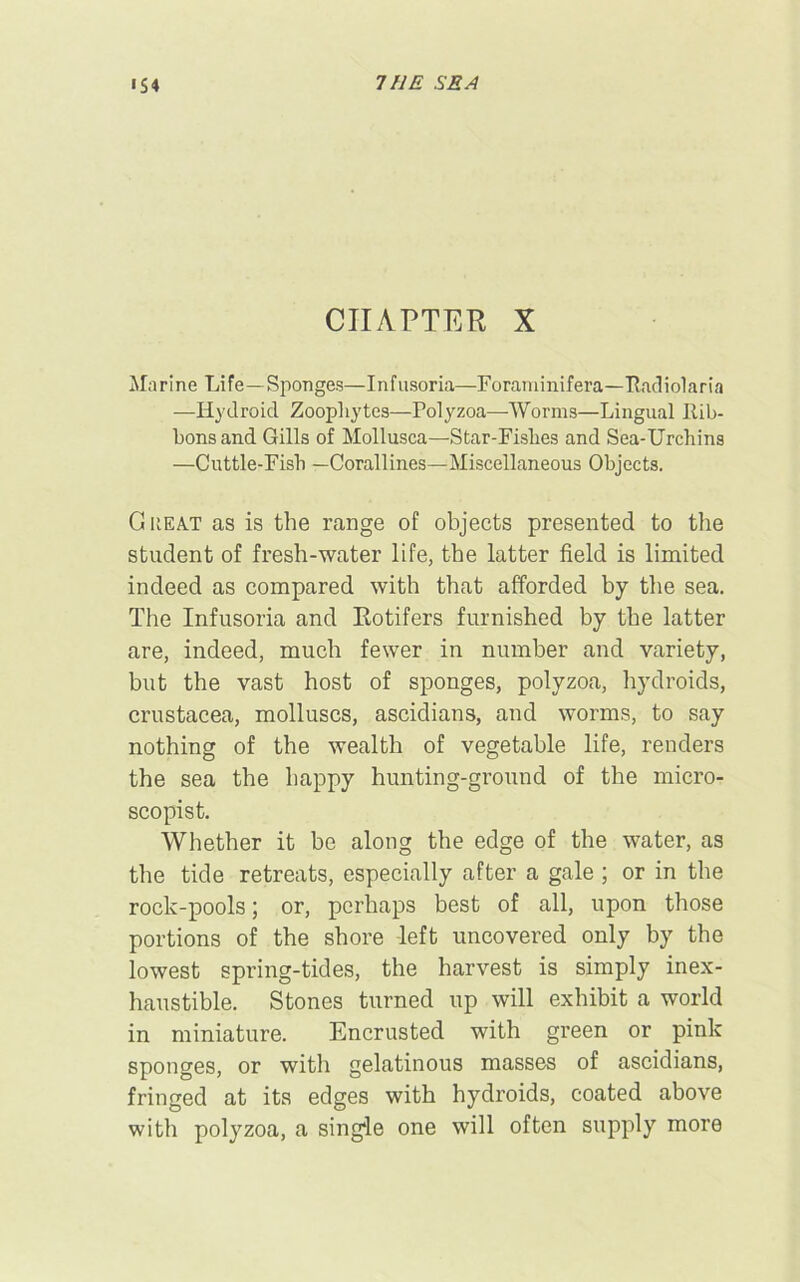 1S 4 THE SEA CHAPTER X Marine Life—Sponges—Infusoria—Foraminifera—Radiolaria —Hydro id Zoophytes—Polyzoa—-Worms—Lingual Rib- bons and Gills of Mollusca—Star-Fishes and Sea-Urchins —Cuttle-Fish —Corallines—Miscellaneous Objects. Cheat as is the range of objects presented to the student of fresh-water life, the latter field is limited indeed as compared with that afforded by the sea. The Infusoria and Rotifers furnished by the latter are, indeed, much fewer in number and variety, but the vast host of sponges, polyzoa, hydroids, Crustacea, molluscs, ascidians, and worms, to say nothing of the wealth of vegetable life, renders the sea the happy hunting-ground of the micro- scopist. Whether it be along the edge of the water, as the tide retreats, especially after a gale ; or in the rock-pools; or, perhaps best of all, upon those portions of the shore left uncovered only by the lowest spring-tides, the harvest is simply inex- haustible. Stones turned up will exhibit a world in miniature. Encrusted with green or pink sponges, or with gelatinous masses of ascidians, fringed at its edges with hydroids, coated above with polyzoa, a single one will often supply more