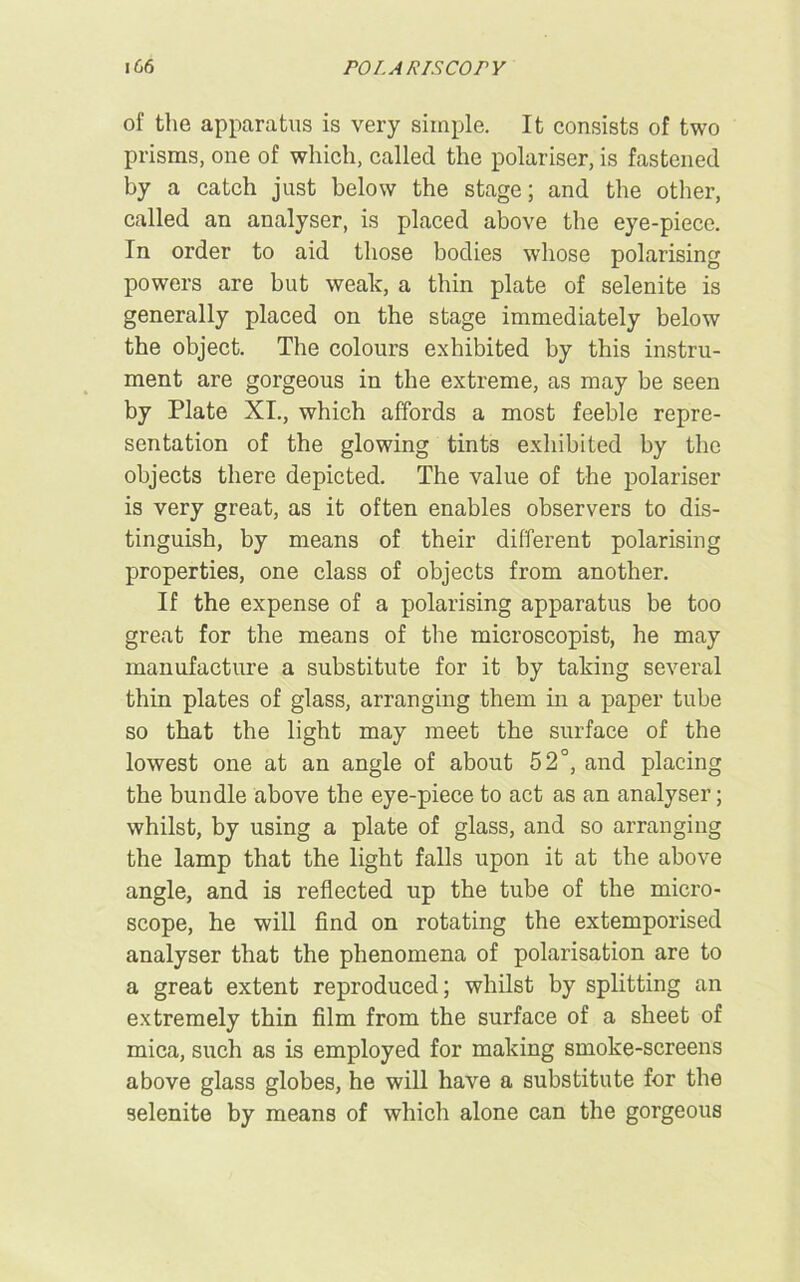 of the apparatus is very simple. It consists of two prisms, one of which, called the polariser, is fastened by a catch just below the stage; and the other, called an analyser, is placed above the eye-piece. In order to aid those bodies whose polarising powers are but weak, a thin plate of selenite is generally placed on the stage immediately below the object. The colours exhibited by this instru- ment are gorgeous in the extreme, as may be seen by Plate XI., which affords a most feeble repre- sentation of the glowing tints exhibited by the objects there depicted. The value of the polariser is very great, as it often enables observers to dis- tinguish, by means of their different polarising properties, one class of objects from another. If the expense of a polarising apparatus be too great for the means of the microscopist, he may manufacture a substitute for it by taking several thin plates of glass, arranging them in a paper tube so that the light may meet the surface of the lowest one at an angle of about 52°, and placing the bundle above the eye-piece to act as an analyser; whilst, by using a plate of glass, and so arranging the lamp that the light falls upon it at the above angle, and is reflected up the tube of the micro- scope, he will find on rotating the extemporised analyser that the phenomena of polarisation are to a great extent reproduced; whilst by splitting an extremely thin film from the surface of a sheet of mica, such as is employed for making smoke-screens above glass globes, he will have a substitute for the selenite by means of which alone can the gorgeous