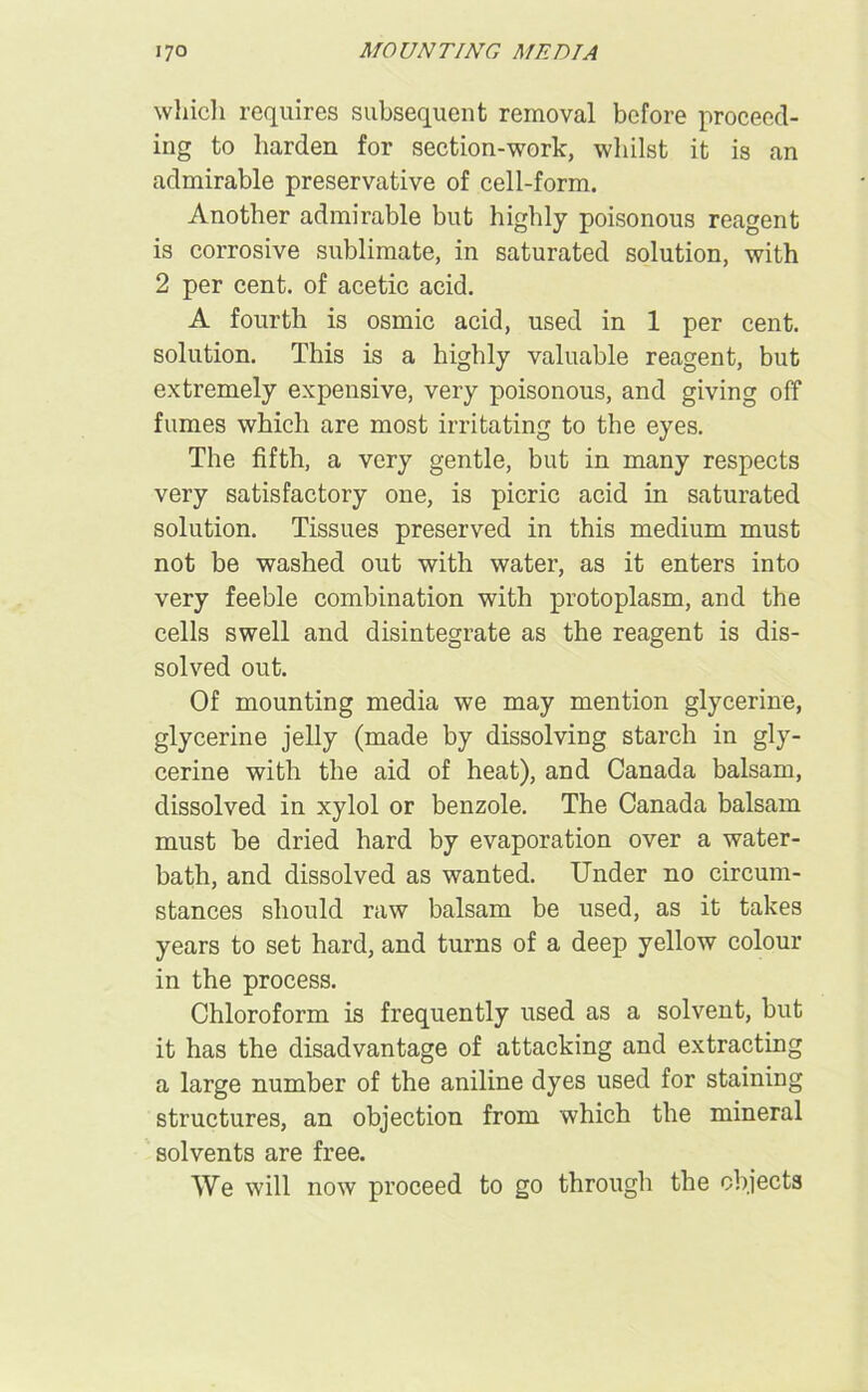 which requires subsequent removal before proceed- ing to harden for section-work, whilst it is an admirable preservative of cell-form. Another admirable but highly poisonous reagent is corrosive sublimate, in saturated solution, with 2 per cent, of acetic acid. A fourth is osmic acid, used in 1 per cent, solution. This is a highly valuable reagent, but extremely expensive, very poisonous, and giving off fumes which are most irritating to the eyes. The fifth, a very gentle, but in many respects very satisfactory one, is picric acid in saturated solution. Tissues preserved in this medium must not be washed out with water, as it enters into very feeble combination with protoplasm, and the cells swell and disintegrate as the reagent is dis- solved out. Of mounting media we may mention glycerine, glycerine jelly (made by dissolving starch in gly- cerine with the aid of heat), and Canada balsam, dissolved in xylol or benzole. The Canada balsam must be dried hard by evaporation over a water- bath, and dissolved as wanted. Under no circum- stances should raw balsam be used, as it takes years to set hard, and turns of a deep yellow colour in the process. Chloroform is frequently used as a solvent, but it has the disadvantage of attacking and extracting a large number of the aniline dyes used for staining structures, an objection from which the mineral solvents are free. We will now proceed to go through the objects