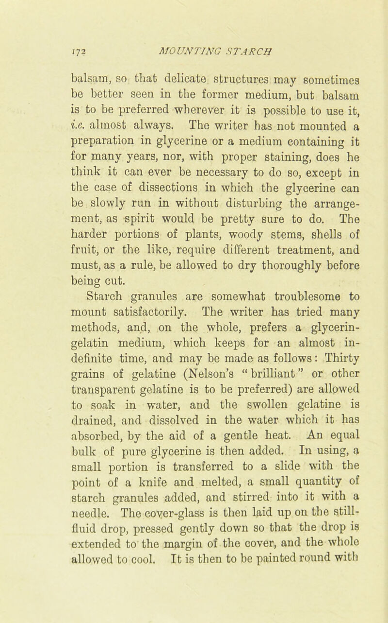 balsam, so that delicate structures may sometimes be better seen in the former medium, but balsam is to be preferred wherever it is possible to use it, i.e. almost always. The writer has not mounted a preparation in glycerine or a medium containing it for many years, nor, with proper staining, does he think it can ever be necessary to do so, except in the case of dissections in which the glycerine can be slowly run in without disturbing the arrange- ment, as spirit would be pretty sure to do. The harder portions of plants, woody stems, shells of fruit, or the like, require different treatment, and must, as a rule, be allowed to dry thoroughly before being cut. Starch granules are somewhat troublesome to mount satisfactorily. The writer has tried many methods, and, on the whole, prefers a glycerin- gelatin medium, which keeps for an almost in- definite time, and may be made as follows: Thirty grains of gelatine (Nelson’s “ brilliant ” or other transparent gelatine is to be preferred) are allowed to soak in water, and the swollen gelatine is drained, and dissolved in the water which it has absorbed, by the aid of a gentle heat. An equal bulk of pure glycerine is then added. In using, a small portion is transferred to a slide with the point of a knife and melted, a small quantity of starch granules added, and stirred into it with a needle. The coyer-glass is then laid up on the still- fluid drop, pressed gently down so that the drop is extended to the margin of the cover, and the whole allowed to cool. It is then to be painted round with