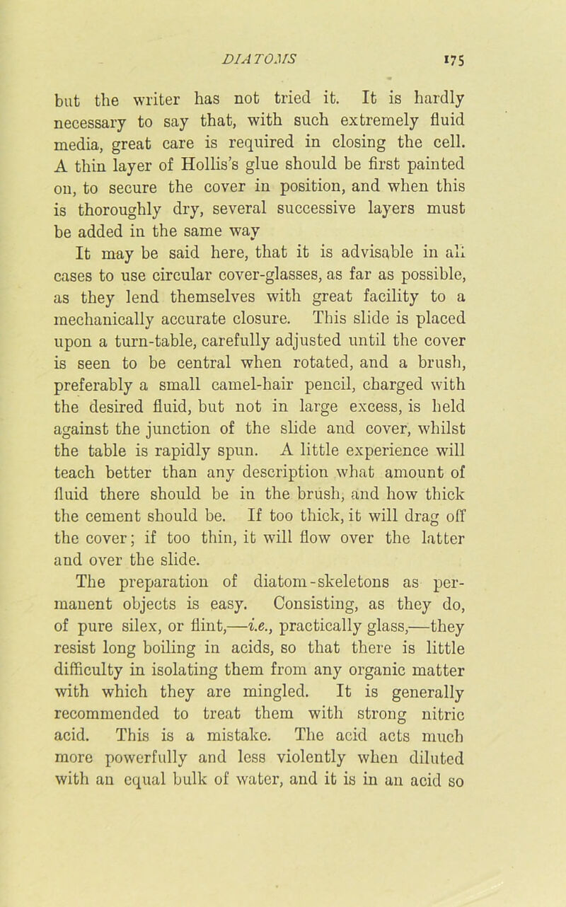 but the writer has not tried it. It is hardly necessary to say that, with such extremely fluid media, great care is required in closing the cell. A thin layer of Hollis’s glue should be first painted on, to secure the cover in position, and when this is thoroughly dry, several successive layers must be added in the same way It may be said here, that it is advisable in all cases to use circular cover-glasses, as far as possible, as they lend themselves with great facility to a mechanically accurate closure. This slide is placed upon a turn-table, carefully adjusted until the cover is seen to be central when rotated, and a brush, preferably a small camel-hair pencil, charged with the desired fluid, but not in large excess, is held against the junction of the slide and cover, whilst the table is rapidly spun. A little experience will teach better than any description what amount of fluid there should be in the brush, and how thick the cement should be. If too thick, it will drag off the cover; if too thin, it will flow over the latter and over the slide. The preparation of diatom-skeletons as per- mauent objects is easy. Consisting, as they do, of pure silex, or flint,—i.e., practically glass,—they resist long boiling in acids, so that there is little difficulty in isolating them from any organic matter with which they are mingled. It is generally recommended to treat them with strong nitric acid. This is a mistake. The acid acts much more powerfully and less violently when diluted with an equal bulk of water, and it is in an acid so