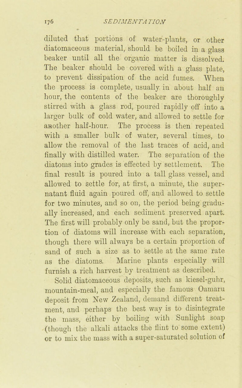 diluted that portions of water-plants, or other diatomaceous material, should be boiled in a glass beaker until all the organic matter is dissolved. The beaker should be covered with a glass plate, to prevent dissipation of the acid fumes. When the process is complete, usually in about half an hour, the contents of the beaker are thoroughly stirred with a glass rod, poured rapidly off into a larger bulk of cold water, and allowed to settle for another half-hour. The process is then repeated with a smaller bulk of water, several times, to allow the removal of the last traces of acid, and finally with distilled water. The separation of the diatoms into grades is effected by settlement. The final result is poured into a tall glass vessel, and allowed to settle for, at first, a minute, the super- natant fluid again poured off, and allowed to settle for two minutes, and so on, the period being gradu- ally increased, and each sediment preserved apart. The first will probably only be sand, hut the propor- tion of diatoms will increase with each separation, though there will always be a certain proportion of sand of such a size as to settle at the same rate as the diatoms. Marine plants especially will furnish a rich harvest by treatment as described. Solid diatomaceous deposits, such as kiesel-guhr, mountain-meal, and especially the famous Oamaru deposit from New Zealand, demand different treat- ment, and perhaps the best way is to disintegrate the mass, either by boiling with Sunlight soap (though the alkali attacks the flint to some extent) or to mix the mass with a super-saturated solution of