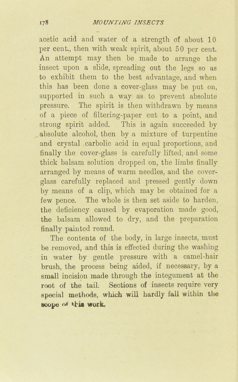 acetic acid and water of a strength of about 10 per cent., then with weak spirit, about 50 per cent. An attempt may then be made to arrange the insect upon a slide, spreading out the legs so as to exhibit them to the best advantage, and when this has been done a cover-glass may be put on, supported in such a way as to prevent absolute pressure. The spirit is then withdrawn by means of a piece of filtering-paper cut to a point, and strong spirit added. This is again succeeded by absolute alcohol, then by a mixture of turpentine and crystal carbolic acid in equal proportions, and finally the cover-glass is carefully lifted, and some thick balsam solution dropped on, the limbs finally arranged by means of warm needles, and the cover- glass carefully replaced and pressed gently down by means of a clip, which may be obtained for a few pence. The whole is then set aside to harden, the deficiency caused by evaporation made good, the balsam allowed to dry, and the preparation finally painted round. The contents of the body, in large insects, must be removed, and this is effected during the washing in water by gentle pressure with a camel-hair brush, the process being aided, if necessary, by a small incision made through the integument at the root of the tail. Sections of insects require very special methods, winch will hardly fall within the scope *Tia work.