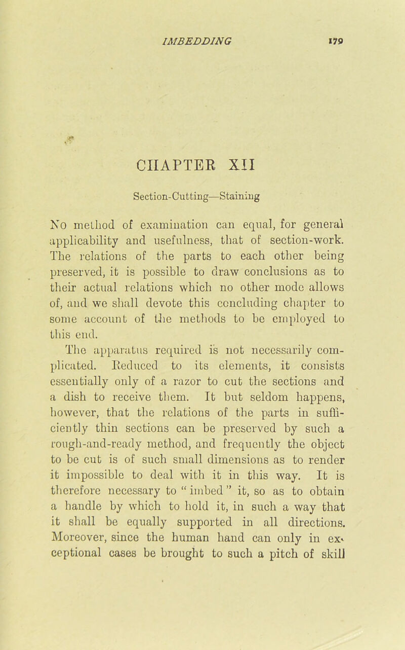 * CHAPTER XII Section-Cutting—Staining No method of examination can equal, for general applicability and usefulness, that of section-work. The relations of the parts to each other being preserved, it is possible to draw conclusions as to their actual relations which no other mode allows of, and we shall devote this concluding chapter to some account of the methods to be employed to this end. The apparatus required is not necessarily com- plicated. Reduced to its elements, it consists essentially only of a razor to cut the sections and a dish to receive them. It but seldom happens, however, that the relations of the parts in suffi- ciently thin sections can be preserved by such a rough-and-ready method, and frequently the object to be cut is of such small dimensions as to render it impossible to deal with it in this way. It is therefore necessary to “ imbed ” it, so as to obtain a handle by which to hold it, in such a way that it shall be equally supported in all directions. Moreover, since the human hand can only in ex* ceptional cases be brought to such a pitch of skill