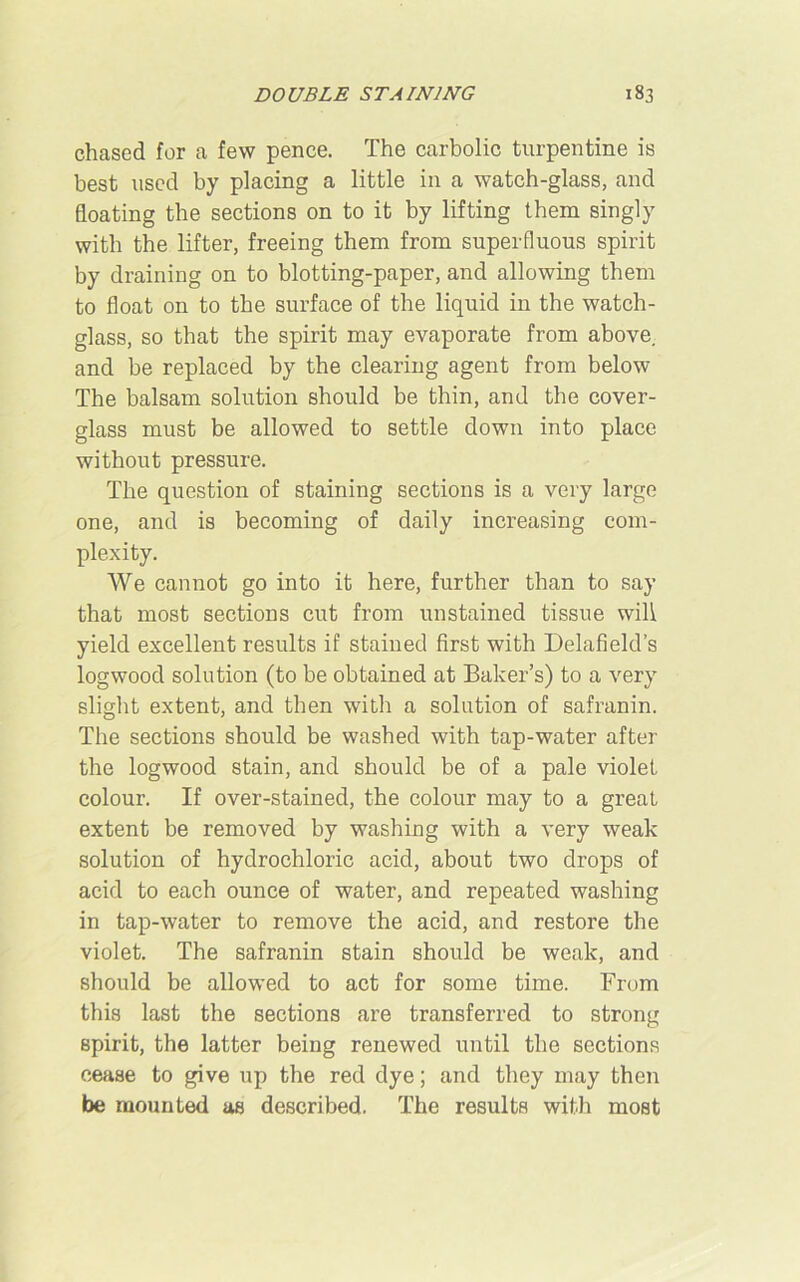 chased for a few pence. The carbolic turpentine is best used by placing a little in a watch-glass, and floating the sections on to it by lifting them singly with the lifter, freeing them from superfluous spirit by draining on to blotting-paper, and allowing them to float on to the surface of the liquid in the watch- glass, so that the spirit may evaporate from above, and be replaced by the clearing agent from below The balsam solution should be thin, and the cover- glass must be allowed to settle down into place without pressure. The question of staining sections is a very large one, and is becoming of daily increasing com- plexity. We cannot go into it here, further than to say that most sections cut from unstained tissue will yield excellent results if stained first with Delafield’s logwood solution (to be obtained at Baker’s) to a very slight extent, and then with a solution of safranin. The sections should be washed with tap-water after the logwood stain, and should be of a pale violet colour. If over-stained, the colour may to a great extent be removed by washing with a very weak solution of hydrochloric acid, about two drops of acid to each ounce of water, and repeated washing in tap-water to remove the acid, and restore the violet. The safranin stain should be weak, and should be allowed to act for some time. From this last the sections are transferred to strong Bpirit, the latter being renewed until the sections cease to give up the red dye; and they may then be mounted as described. The results with most