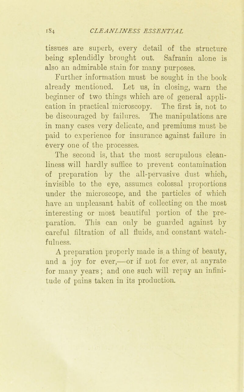 CLEANLINESS ESSENTIAL 1S4 tissues are superb, every detail of the structure being splendidly brought out. Safranin alone is also an admirable stain for many purposes. Further information must be sought in the book already mentioned. Let us, in closing, warn the beginner of two things which are of general appli- cation in practical microscopy. The first is, not to be discouraged by failures. The manipulations are in many cases very delicate, and premiums must be paid to experience for insurance against failure in every one of the processes. The second is, that the most scrupulous clean- liness will hardly suffice to prevent contamination of preparation by the all-pervasive dust which, invisible to the eye, assumes colossal proportions under the microscope, and the particles of which have an unpleasant habit of collecting on the most interesting or most beautiful portion of the pre- paration. This can only be guarded against by careful filtration of all fluids, and constant watch- fulness. A preparation properly made is a thing of beauty, and a joy for ever,—or if not for ever, at anyrate for many years; and one such will repay an infini- tude of pains taken in its production.