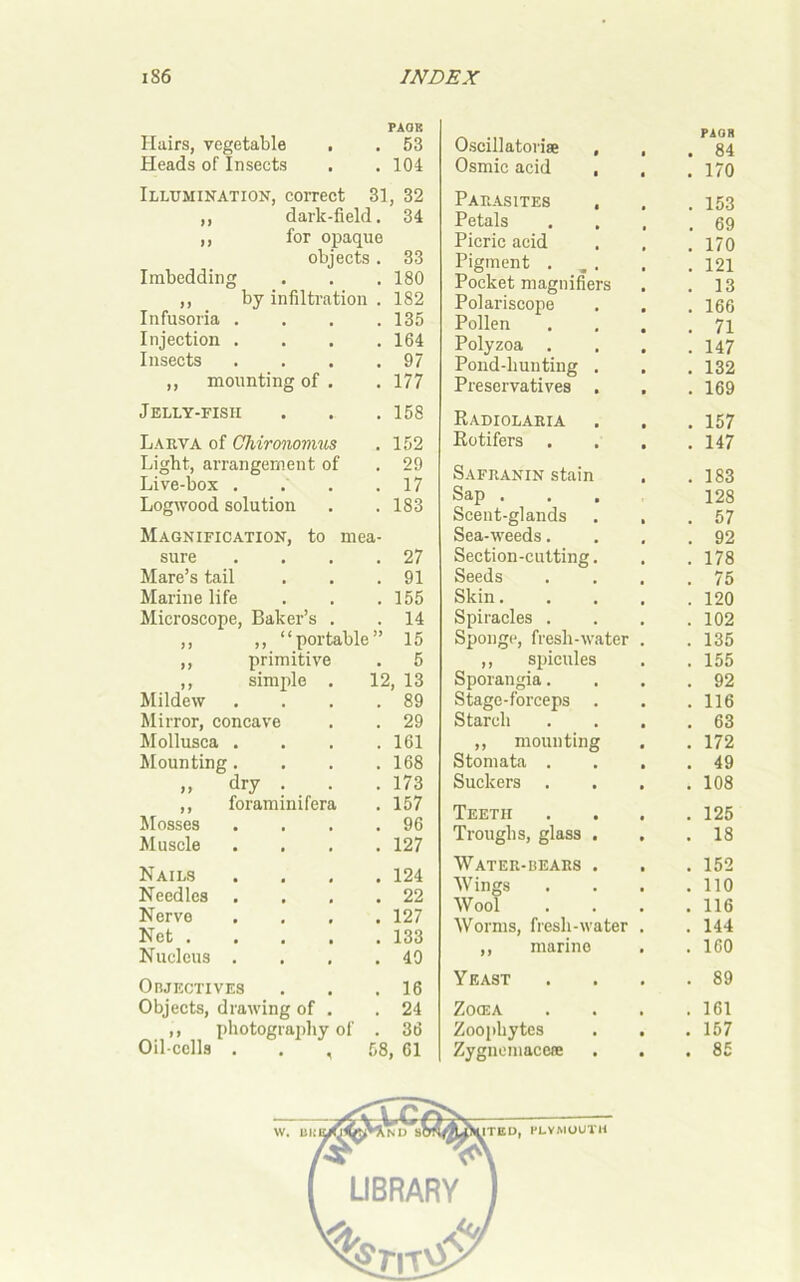 PAGE Hairs, vegetable , . 53 Heads of Insects . . 104 Illumination, correct 31, 32 ,, darlc-field. 34 ,, for opaque objects. 33 Imbedding . . .180 ,, by infiltration . 182 Infusoria . . . .135 Injection .... 164 Insects . . . .97 ,, mounting of . . 177 Jelly-fish . . .158 Larva of Chironomus . 152 Light, arrangement of . 29 Live-box . . . .17 Logwood solution . . 183 Magnification, to mea- sure . . . .27 Mare’s tail . . .91 Marine life . . .155 Microscope, Baker’s . . 14 ,, ,, “portable” 15 ,, primitive . 5 ,, simple . 12, 13 Mildew . . . .89 Mirror, concave . . 29 Mollusca . . . .161 Mounting. . . .168 ,, dry . . . 173 ,, foraminifera . 157 Mosses . . . .96 Muscle .... 127 Nails .... 124 Needles . . . .22 Nerve .... 127 Net 133 Nucleus . . , .40 Objectives . . .16 Objects, drawing of . .24 ,, photography of . 36 Oil cells , 58, 61 Oscillatoriae , , PAGH . 84 Osmic acid , . . 170 Parasites , . 153 Petals . 69 Picric acid . 170 Pigment . . 121 Pocket magnifiers . 13 Polariscope . 166 Pollen . 71 Polyzoa . . 147 Pond-hunting . . 132 Preservatives . . 169 Radiolaria . 157 Rotifers . . 147 Safranin stain . 183 Sap . 128 Scent-glands . . . 57 Sea-weeds. . 92 Section-cutting. . 178 Seeds . 75 Skin.... . 120 Spiracles . . 102 Sponge, fresh-water . . 135 ,, spicules . 155 Sporangia. . 92 Stage-forceps . . 116 Starch . 63 ,, mounting . 172 Stomata . . . . 49 Suckers . 108 Teeth . 125 Troughs, glass . . . 18 Water-bears . . 152 Wings . 110 Wool . 116 Worms, fresh-water . . 144 ,, marine . 160 Yeast . 89 Zocea . 161 Zoophytes . 157 Zygnemaceie . 85