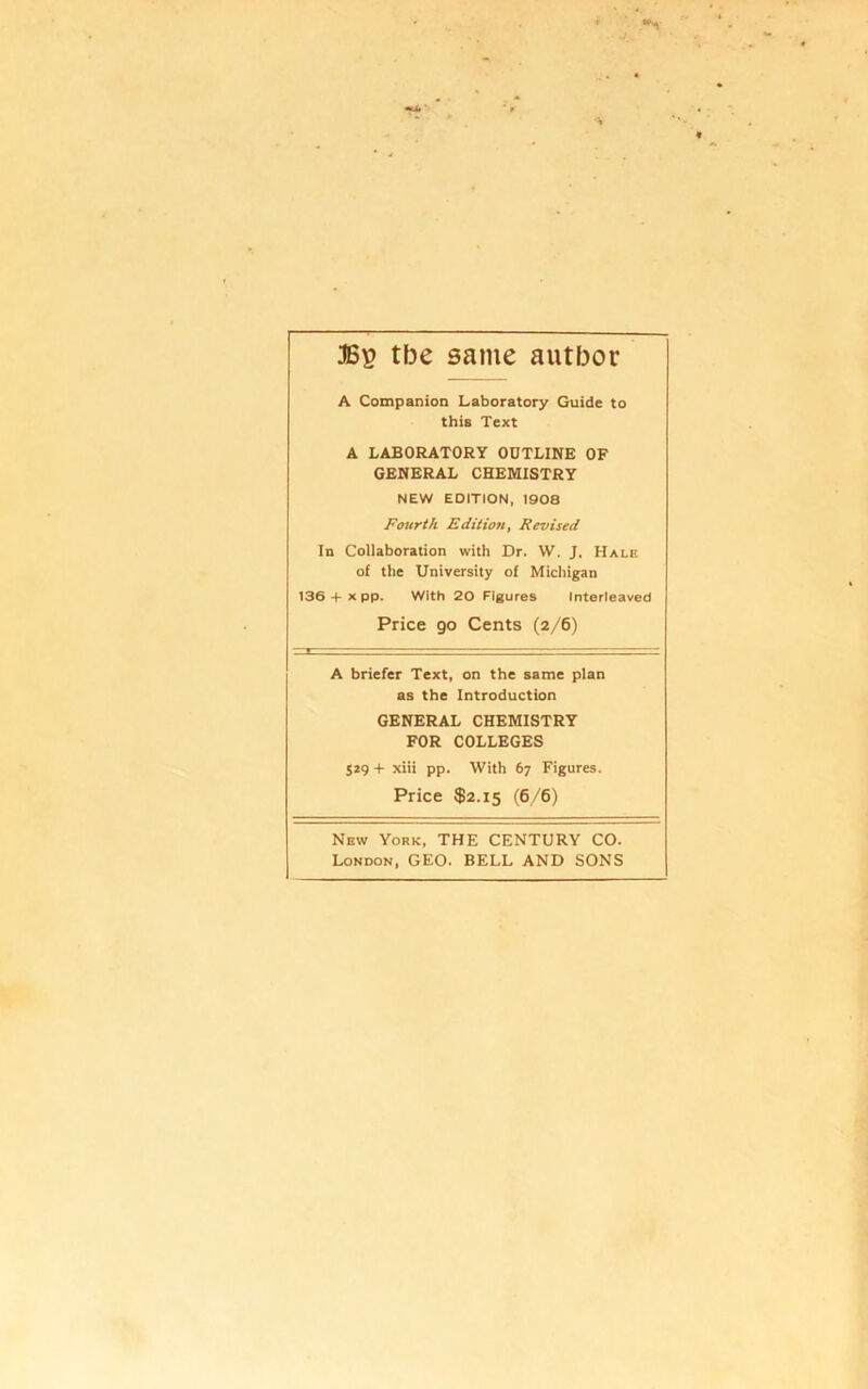 tbe same author A Companion Laboratory Guide to this Text A LABORATORY OUTLINE OF GENERAL CHEMISTRY NEW EDITION, 1908 Fourth Edition, Revised In Collaboration with Dr. W. J. Halk of the University of Micliigan 136 + X pp. With 20 Figures Interleaved Price go Cents (2/6) A briefer Text, on the same plan as the Introduction GENERAL CHEMISTRY FOR COLLEGES 529 + xiii pp. With 67 Figures. Price $2.15 (6/6) New York, THE CENTURY CO. London, GEO. BELL AND SONS