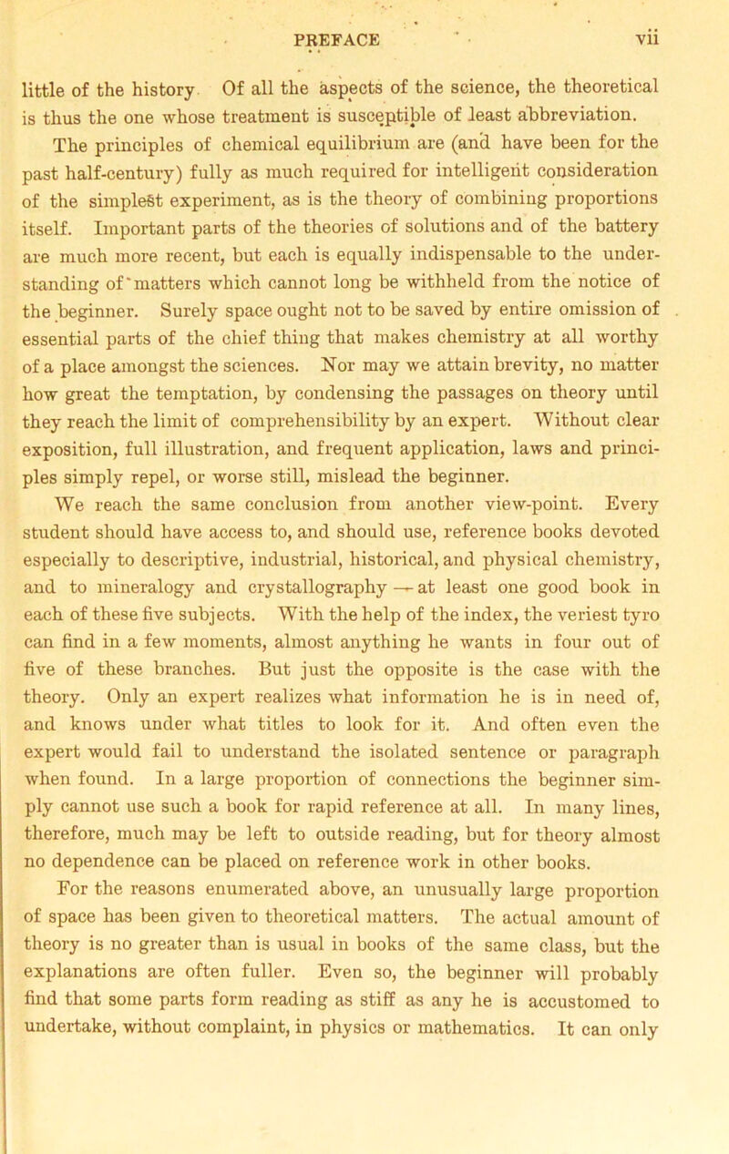 little of the history Of all the aspects of the science, the theoretical is thus the one whose treatment is susceptible of least abbreviation. The principles of chemical equilibrium are (anci have been for the past half-century) fully as much required for intelligent consideration of the simplest experiment, as is the theory of combining proportions itself. Important parts of the theories of solutions and of the battery are much more recent, but each is equally indispensable to the under- standing of'matters which cannot long be withheld from the notice of the beginner. Surely space ought not to be saved by entire omission of essential parts of the chief thing that makes chemistry at all worthy of a place amongst the sciences. Nor may we attain brevity, no matter how great the temptation, by condensing the passages on theory until they reach the limit of comprehensibility by an expert. Without clear exposition, full illustration, and frequent application, laws and princi- ples simply repel, or worse still, mislead the beginner. We reach the same conclusion from another view-point. Every student should have access to, and should use, reference books devoted especially to descriptive, industrial, historical, and physical chemistry, and to mineralogy and crystallography —at least one good book in each of these five subjects. With the help of the index, the veriest tyro can find in a few moments, almost anything he wants in four out of five of these branches. But just the opposite is the case with the theory. Only an expert realizes what information he is in need of, and knows under what titles to look for it. And often even the expert would fail to understand the isolated sentence or paragraph when found. In a large proportion of connections the beginner sim- ply cannot use such a book for rapid reference at all. In many lines, therefore, much may be left to outside reading, but for theory almost no dependence can be placed on reference work in other books. For the reasons enumerated above, an unusually large proportion of space has been given to theoretical matters. The actual amount of theory is no greater than is usual in books of the same class, but the explanations are often fuller. Even so, the beginner will probably find that some parts form reading as stiff as any he is accustomed to undertake, without complaint, in physics or mathematics. It can only