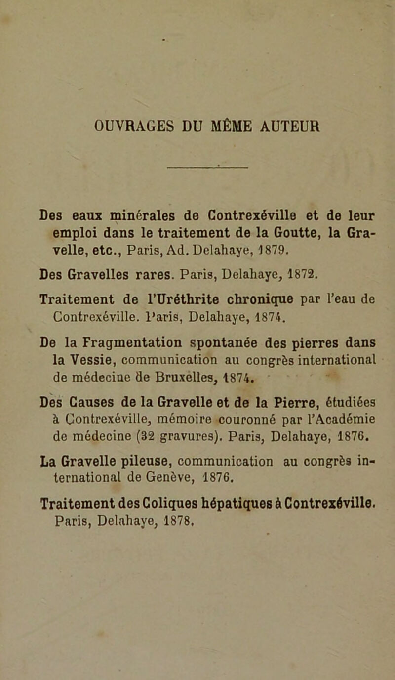 OUVRAGES DU MÊME AUTEUR Des eaux minérales de Contrexéville et de leur emploi dans le traitement de la Goutte, la Gra- velle, etc., Paris, Ad. Delahaye, 1879. Des Gravelles rares. Paris, Delahaye, 1872. Traitement de rUréthrite chronique par l’eau de Contrexéville. Paris, Delahaye, 1874. De la Fragmentation spontanée des pierres dans la Vessie, communication au congrès international de médecine de Bruxelles, 1874. Des Causes de la Gravelle et de la Pierre, étudiées à Contrexéville, mémoire couronné par l’Académie de médecine (32 gravures). Paris, Delahaye, 1876. La Gravelle pileuse, communication au congrès in- ternational de Genève, 1876. Traitement des Coliques hépatiques à Contrexéville. Paris, Delahaye, 1878.