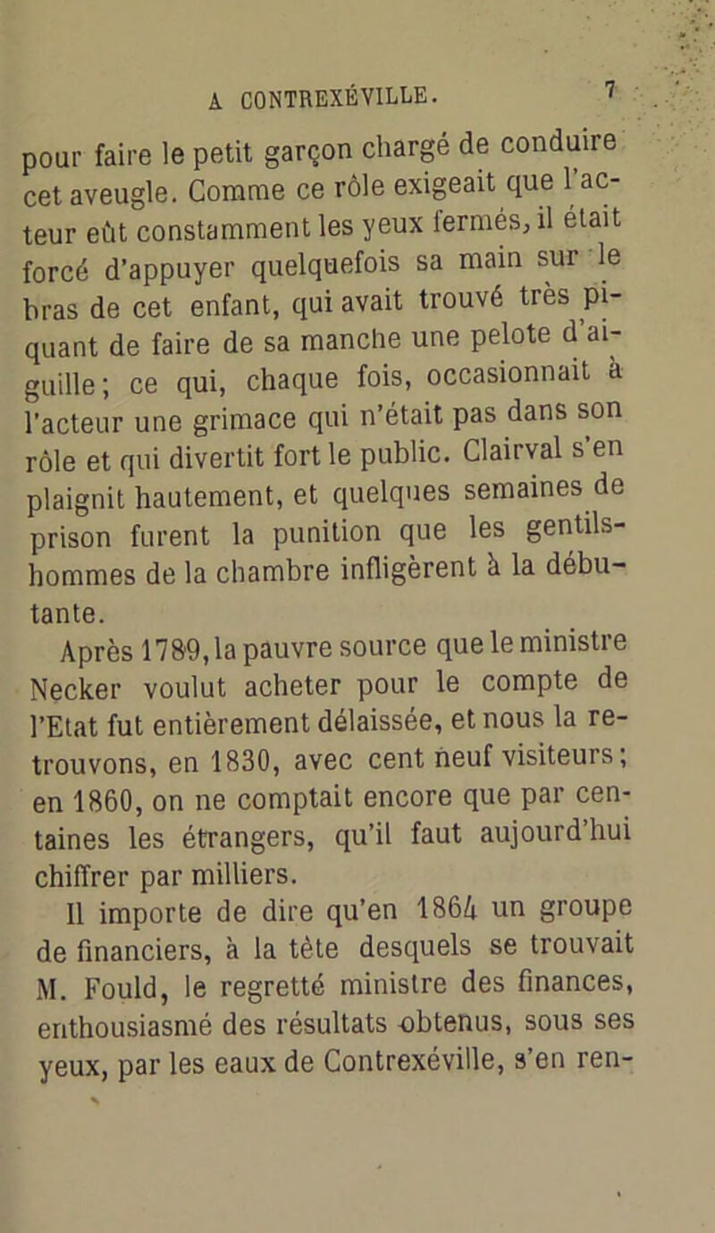 pour faire le petit garçon chargé de conduire cet aveugle. Comme ce rôle exigeait que 1 ac- teur eût constamment les yeux lermés, il était forcé d’appuyer quelquefois sa main sur le bras de cet enfant, qui avait trouvé très pi- quant de faire de sa manche une pelote d’ai- guille; ce qui, chaque fois, occasionnait à l’acteur une grimace qui n’était pas dans son rôle et qui divertit fort le public. Clairval s en plaignit hautement, et quelques semaines de prison furent la punition que les gentils- hommes de la chambre infligèrent à la débu- tante. Après 1789,1a pauvre source que le ministre Necker voulut acheter pour le compte de l’Etat fut entièrement délaissée, et nous la re- trouvons, en 1830, avec cent neuf visiteurs; en 1860, on ne comptait encore que par cen- taines les étrangers, qu’il faut aujourd’hui chiffrer par milliers. Il importe de dire qu’en 1864 un groupe de financiers, à la tète desquels se trouvait M. Fould, le regretté ministre des finances, enthousiasmé des résultats obtenus, sous ses yeux, par les eaux de Contrexéville, s’en ren-