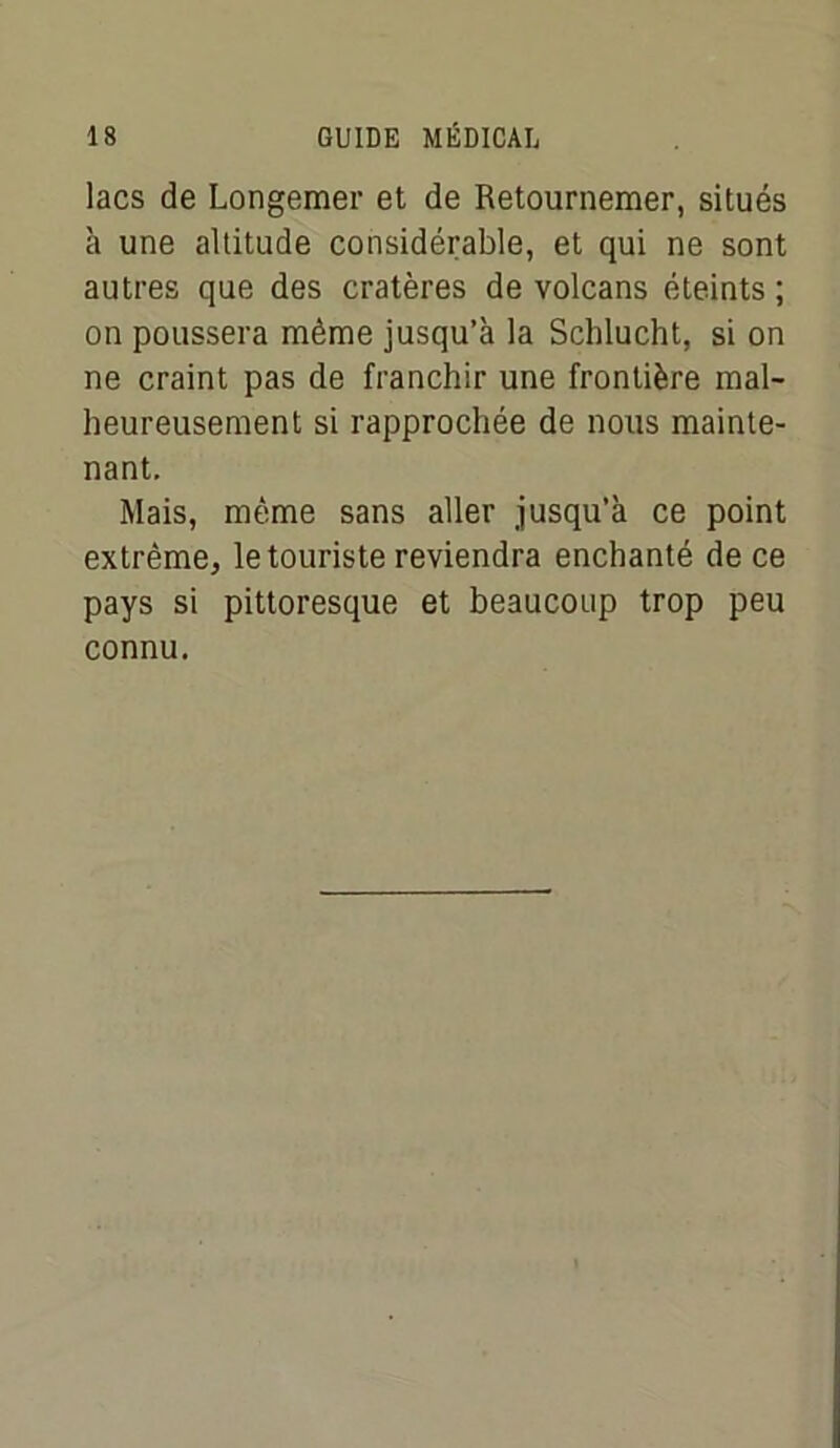 lacs de Longemer et de Retournemer, situés à une altitude considérable, et qui ne sont autres que des cratères de volcans éteints ; on poussera même jusqu’à la Schlucht, si on ne craint pas de franchir une frontière mal- heureusement si rapprochée de nous mainte- nant. Mais, même sans aller jusqu’à ce point extrême, le touriste reviendra enchanté de ce pays si pittoresque et beaucoup trop peu connu.