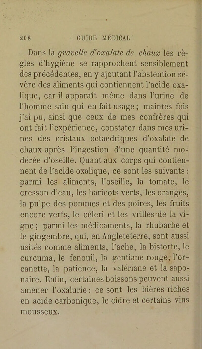 Dans la gravelle d'oxalale de chaux les rè- gles d’hygiène se rapprochent sensiblement des précédentes, en y ajoutant l’abstention sé- vère des aliments qui contiennent l’acide oxa- lique, car il apparaît même dans l’urine de l’homme sain qui en fait usage ; maintes fois j’ai pu, ainsi que ceux de mes confrères qui ont fait l’expérience, constater dans mes uri- nes des cristaux octaédriques d’oxalate de chaux après l’ingestion d’une quantité mo- dérée d’oseille. Quant aux corps qui contien- nent de l’acide oxalique, ce sont les suivants : parmi les aliments, l’oseille, la tomate, le cresson d’eau, les haricots verts, les oranges, la pulpe des pommes et des poires, les fruits encore verts, le céleri et les vrilles de la vi- gne ; parmi les médicaments, la rhubarbe et le gingembre, qui, en Angleteterre, sont aussi usités comme aliments, l'ache, la bistorte, le curcuma, le fenouil, la gentiane rouge, l’or- canette, la patience, la valériane et la sapo- naire. Enfin, certaines boissons peuvent aussi amener l’oxalurie : ce sont les bières riches en acide carbonique, le cidre et certains vins mousseux.