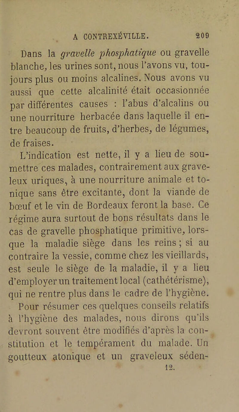 Dans la gravelle phosphatique ou gravelle blanche, les urines sont, nous l’avons vu, tou- jours plus ou moins alcalines. Nous avons vu aussi que cette alcalinité était occasionnée par différentes causes : l’abus d’alcalins ou une nourriture herbacée dans laquelle il en- tre beaucoup de fruits, d’herbes, de légumes, de fraises. L’indication est nette, il y a lieu de sou- mettre ces malades, contrairement aux grave- leux uriques, à une nourriture animale et to- nique sans être excitante, dont la viande de bœuf et le vin de Bordeaux feront la base. Ce régime aura surtout de bons résultats dans le cas de gravelle phosphatique primitive, lors- que la maladie siège dans les reins ; si au contraire la vessie, comme chez les vieillards, est seule le siège de la maladie, il y a lieu d’employer un traitement local (cathétérisme), qui ne rentre plus dans le cadre de l’hygiène. Pour résumer ces quelques conseils relatifs à l’hygiène des malades, nous dirons qu’ils devront souvent être modifiés d’après la con- stitution et le tempérament du malade. Un goutteux atonique et un graveleux séaen-