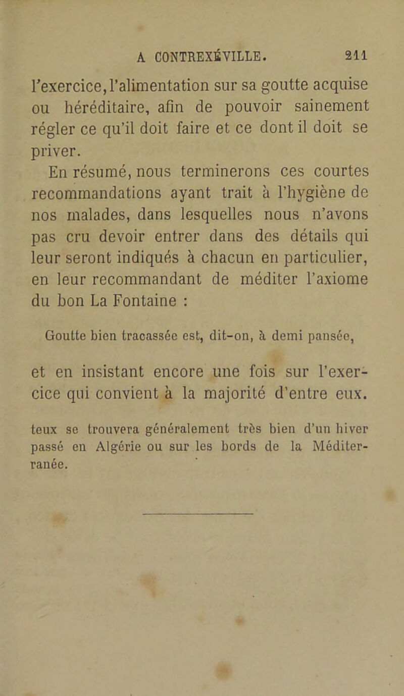 l’exercice, l’alimentation sur sa goutte acquise ou héréditaire, afin de pouvoir sainement régler ce qu’il doit faire et ce dont il doit se priver. En résumé, nous terminerons ces courtes recommandations ayant trait à l’hygiène de nos malades, dans lesquelles nous n’avons pas cru devoir entrer dans des détails qui leur seront indiqués à chacun en particulier, en leur recommandant de méditer l’axiome du bon La Fontaine : Goutte bien tracassée est, dit-on, à demi pansée, et en insistant encore une fois sur l’exer- cice qui convient à la majorité d’entre eux. teux se trouvera généralement très bien d’un hiver passé en Algérie ou sur les bords de la Méditer- ranée.