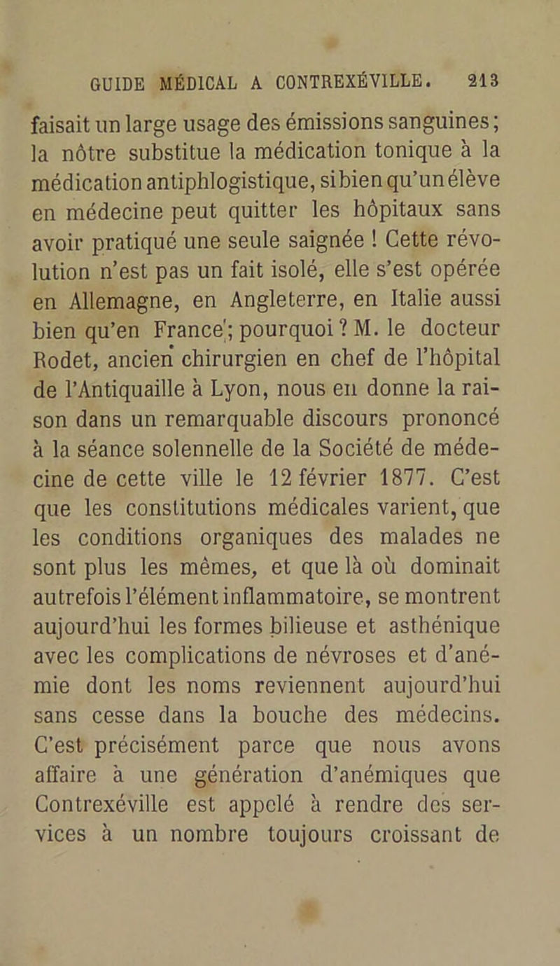 faisait un large usage des émissions sanguines ; la nôtre substitue la médication tonique à la médication antiphlogistique, sibienqu’unélève en médecine peut quitter les hôpitaux sans avoir pratiqué une seule saignée ! Cette révo- lution n’est pas un fait isolé, elle s’est opérée en Allemagne, en Angleterre, en Italie aussi bien qu’en France; pourquoi ? M. le docteur Rodet, ancien chirurgien en chef de l’hôpital de l’Antiquaille à Lyon, nous en donne la rai- son dans un remarquable discours prononcé à la séance solennelle de la Société de méde- cine de cette ville le 12 février 1877. C’est que les constitutions médicales varient, que les conditions organiques des malades ne sont plus les mêmes, et que là où dominait autrefois l’élément inflammatoire, se montrent aujourd’hui les formes bilieuse et asthénique avec les complications de névroses et d’ané- mie dont les noms reviennent aujourd’hui sans cesse dans la bouche des médecins. C’est précisément parce que nous avons affaire à une génération d’anémiques que Contrexéville est appelé à rendre des ser- vices à un nombre toujours croissant de