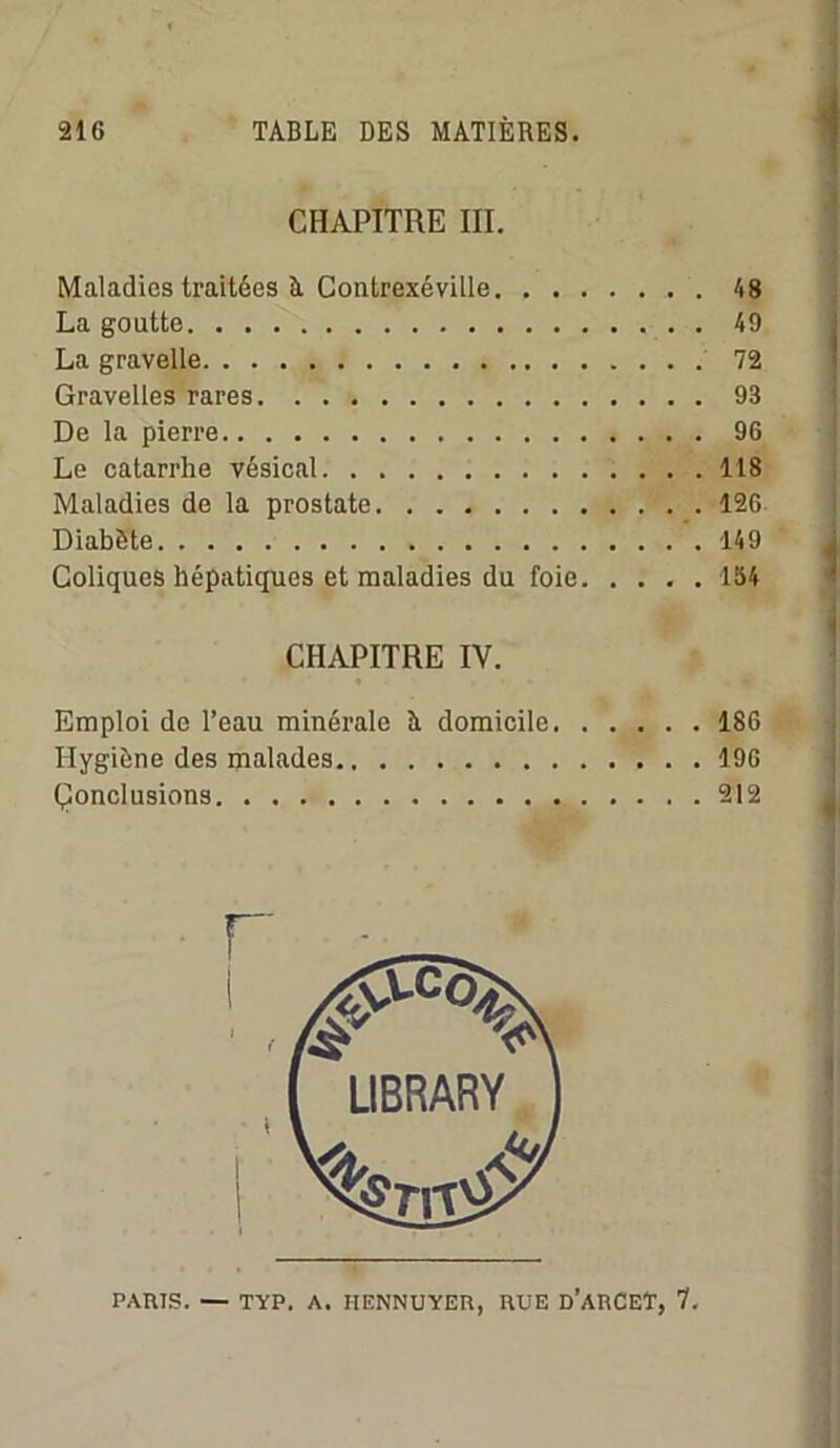CHAPITRE 10. Maladies traitées à Contrexéville 48 La goutte 49 La gravelle 72 Gravelles rares 93 De la pierre 96 Le catarrhe vésical 118 Maladies de la prostate 12G Diabète 149 Coliques hépatiques et maladies du foie 154 CHAPITRE IV. Emploi de l’eau minérale A domicile 186 Hygiène des malades 19G Çonclusions 212 LIBRARY PARIS. — TYP. A. HENNUYER, RUE d’aRCET, 7.