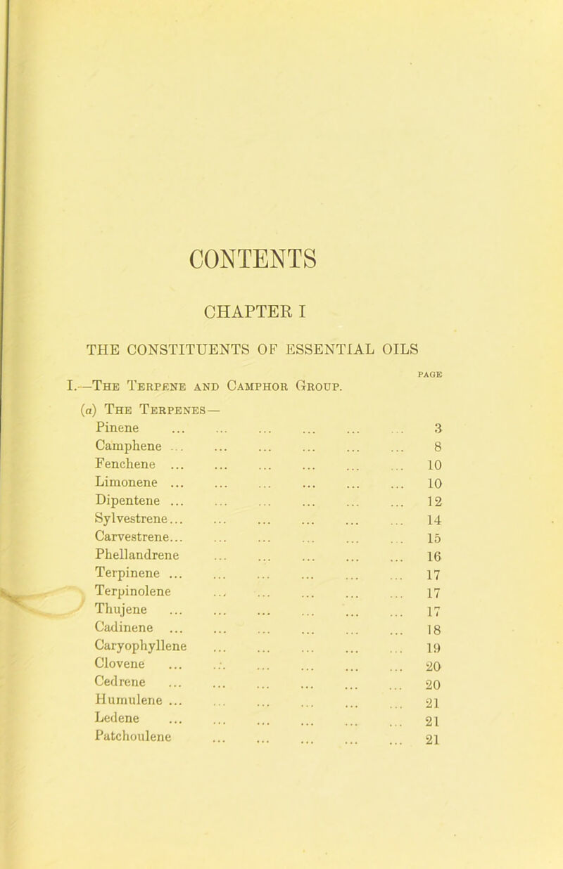 CONTENTS CHAPTER I THE CONSTITUENTS OF ESSENTIAL OILS PAGE I.—The Terpene and Camphor Group. (a) The Terpenes— Pinene ... ... ... ... ... . . 3 Camphene ... ... 8 Fenchene ... ... 10 Limonene ... ... ... 10 Dipentene ... ... ... ... 12 Sylvestrene... ... ... ... ... ... 14 Carvestrene... ... ... ... ... 15 Phellandrene ... ... ... ... ... 16 Terpinene ... ... ... ... ... ... 17 Terpinolene ... ... ... ... ... 17 Thujene ... ... 17 Cadinene ... ... ... ... |8 Caryophyllene ... ... ... u) Clovene ... ... ... ... ... 20 Cedrene 20 Hurnulene ... ... ... ... ... 2I Ledene ... ... ... ... 21 Patchoulene ... ... 2I