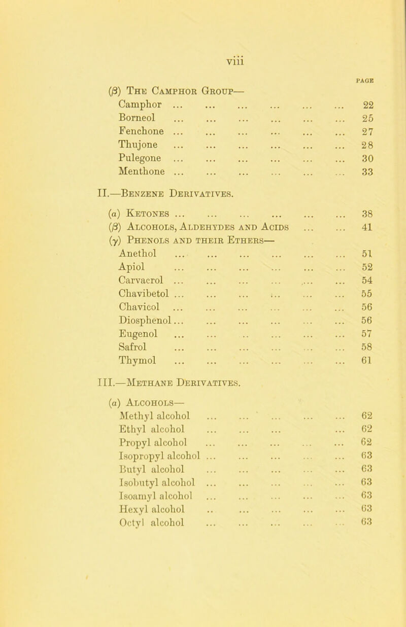 PAQE 0) The Camphor Group— Camphor ... ... ... ... ... ... 22 Borneol ... ... ... ... ... ... 25 Fenchone ... ... ... ... ... ... 27 Thujone ... ... ... ... 28 Pulegone ... ... ... ... .30 Menthone ... ... ... ... ... ... .33 II. —Benzene Derivatives. (a) Ketones .38 O) Alcohols, Aldehydes and Acids 41 (y) Phenols and their Ethers— Anethol ... ... ... ... 51 Apiol 52 Carvacrol ... ... ... ... .... ... 54 Chavibetol ... ... ... ;.. ... ... 55 Chavicol ... ... ... ... ... ... 56 Diosphenol... ... ... ... 56 Eugenol ... ... .. ... 57 Safrol ... ... ... ... ... ... 58 Thymol ... ... ... ... ... ... 61 III. —Methane Derivatives. (a) Alcohols— Methyl alcohol ... ... ... ... ... 62 Ethyl alcohol ... ... ... ... 62 Propyl alcohol ... ... ... ... ... 62 Isopropyl alcohol ... ... ... ... ... 63 Butyl alcohol ... ... ... ... ... 63 Isohutyl alcohol ... ... ... ... ... 63 Isoamyl alcohol ... ... ... ... ... 6.3 Hexyl alcohol .. ... ... ... ... 63 Octyl alcohol ... ... ... ... 63