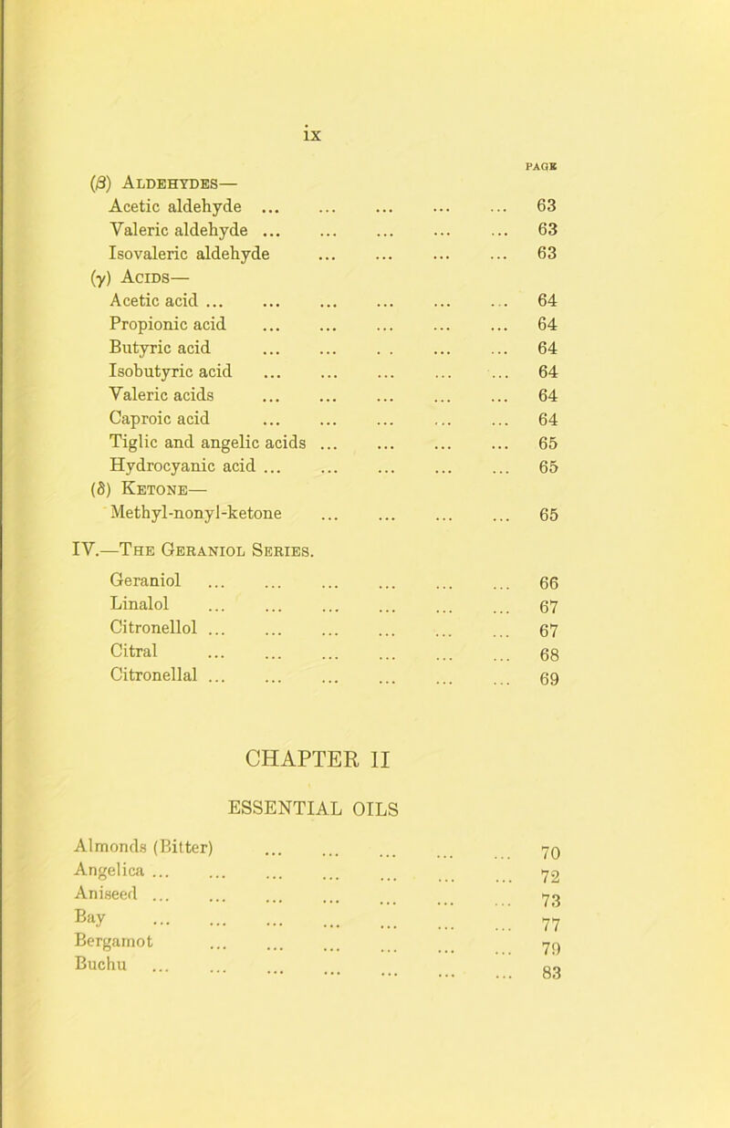 PAGE (8) Aldehydes— Acetic aldehyde ... ... 63 Valeric aldehyde ... 63 Isovaleric aldehyde ... 63 (y) Acids— Acetic acid ... 64 Propionic acid ... 64 Butyric acid ... 64 Isobutyric acid ... 64 Valeric acids ... 64 Caproic acid ... 64 Tiglic and angelic acids ... ... 65 Hydrocyanic acid ... 65 (S) Ketone— Methyl-nonyl-ketone ... 65 IV.—The Gbraniol Series. Geraniol ... 66 Linalol ... 67 Citronellol ... 67 Citral ... 68 Citronellal ... ... 69 CHAPTER 11 ESSENTIAL OILS Almonds (Bitter) 70 Angelica ... 72 Aniseed ... 73 Bay ... 77 Bergamot 79 Buchu ... ... 83