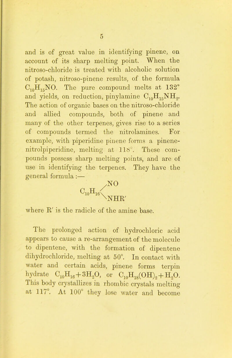 and is of great value in identifying pinene, on account of its sharp melting point. When the nitroso-chloride is treated with alcoholic solution of potash, nitroso-pinene results, of the formula CjoHjsNO. The pure compound melts at 132° and yields, on reduction, pinylamine C^oHjgNH2. The action of organic bases on the nitroso-chloride and allied compounds, both of pinene and many of the other terpenes, gives rise to a series of compounds termed the nitrolamines. For example, with piperidine pinene forms a pinene- nitrolpiperidine, melting at 118°. These com- pounds possess sharp melting points, and are of use in identifying the terpenes. They have the general formula:— /NO P TT / \NHR' where R' is the radicle of the amine base. The prolonged action of hydrochloric acid appears to cause a re-arrangement of the molecule to dipentene, with the formation of dipentene dihydrochloride, melting at 50°. In contact with water and certain acids, pinene forms terpin hydrate + or C,oH,8(OH)2-f H.O. This body crystallizes in rhombic crystals melting at 117°. At 100° they lo.se water and become