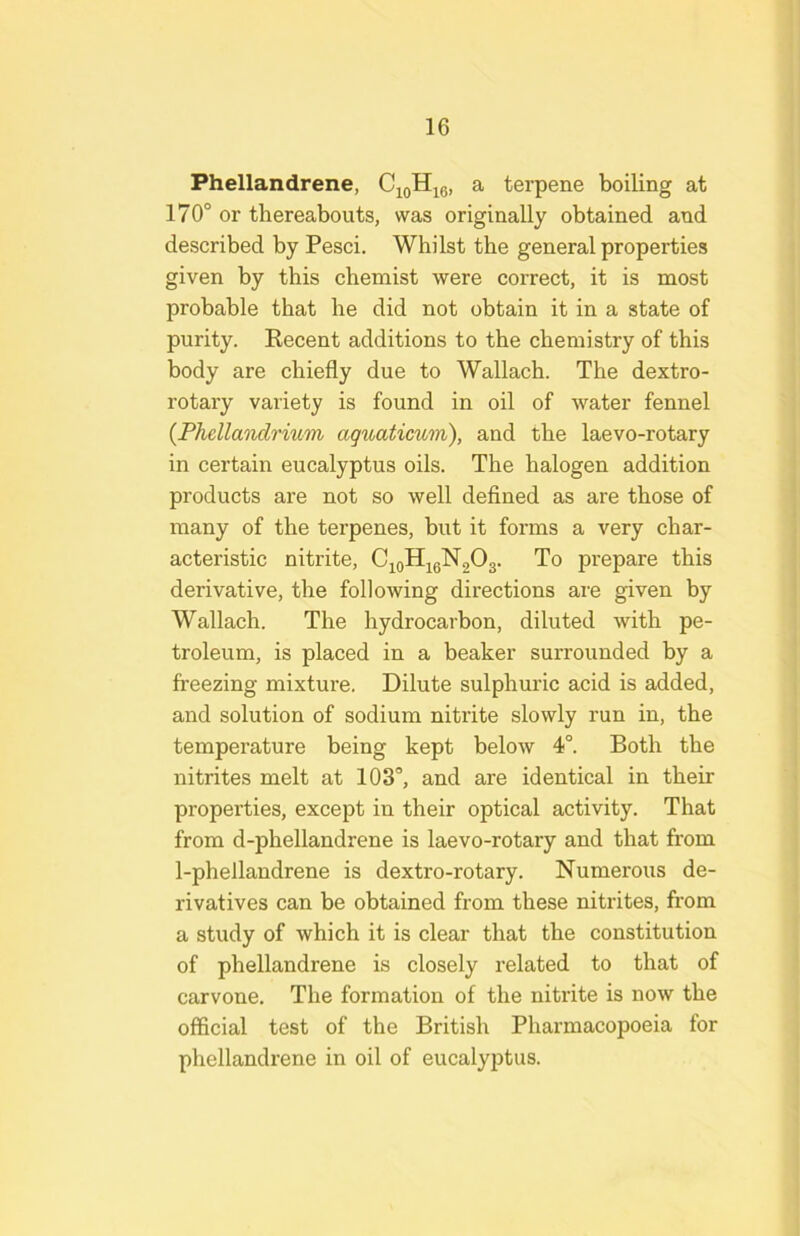 Phellandrene, C^qHjq, a terpene boiling at 170° or thereabouts, was originally obtained and described by Pesci. Whilst the general properties given by this chemist were correct, it is most probable that he did not obtain it in a state of purity. Recent additions to the chemistry of this body are chiefly due to Wallach. The dextro- rotary variety is found in oil of water fennel {PhdlaTidrium aguaticum), and the laevo-rotary in certain eucalyptus oils. The halogen addition products are not so well defined as are those of many of the terpenes, but it forms a very char- acteristic nitrite, Cj^oHieNgOg. To prepare this derivative, the following directions are given by Wallach. The hydrocarbon, diluted with pe- troleum, is placed in a beaker surrounded by a freezing mixture. Dilute sulphuric acid is added, and solution of sodium nitrite slowly run in, the temperature being kept below 4°. Both the nitrites melt at 103°, and are identical in their properties, except in their optical activity. That from d-phellandrene is laevo-rotary and that from 1-phellandrene is dextro-rotary. Numerous de- rivatives can be obtained from these nitrites, from a study of which it is clear that the constitution of phellandrene is closely related to that of carvone. The formation of the nitrite is now the official test of the British Pharmacopoeia for phellandrene in oil of eucalyptus.