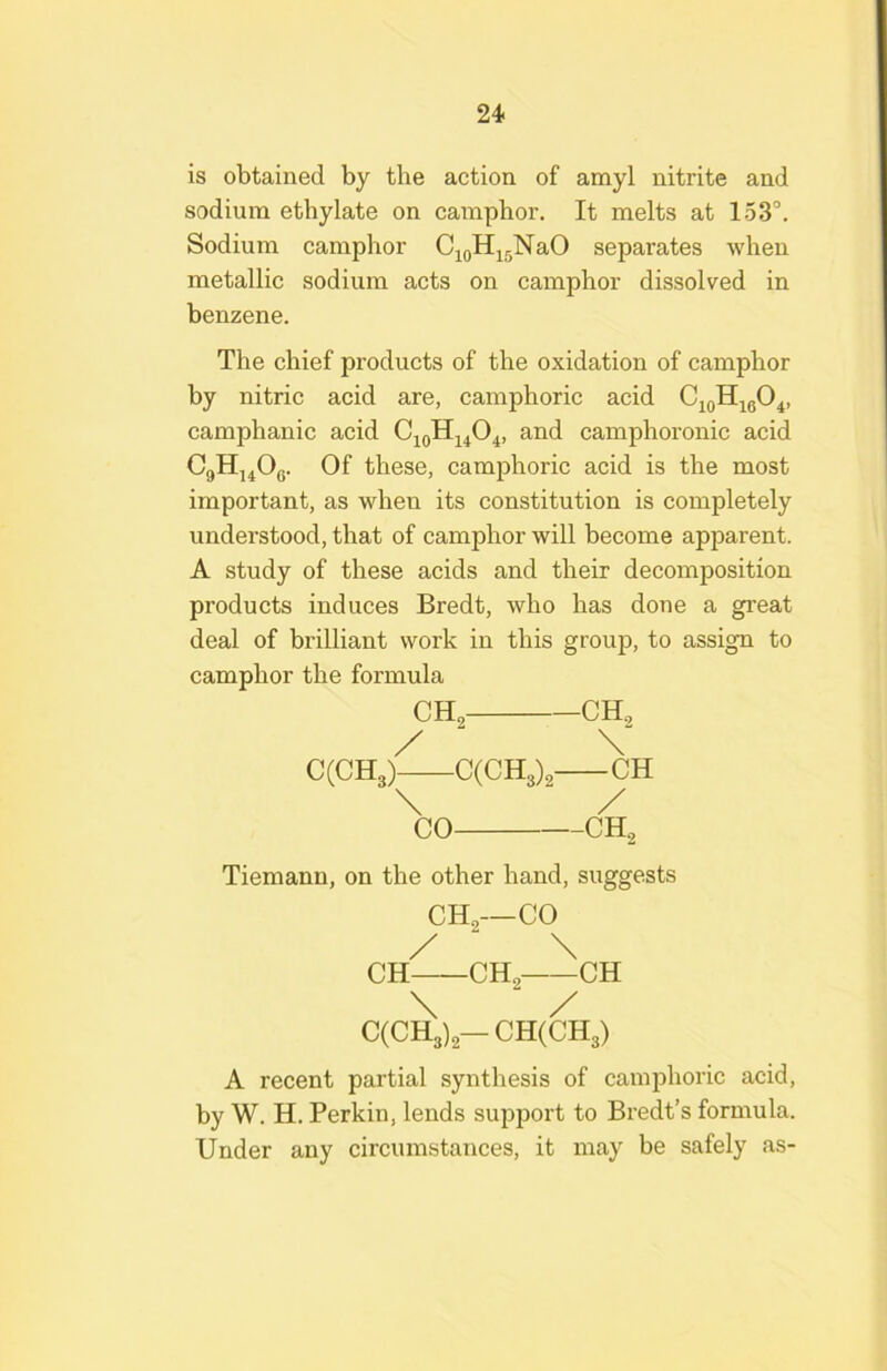 is obtained by the action of amyl nitrite and sodium ethylate on camphor. It melts at 153°. Sodium camphor C^oHisNaO separates when metallic sodium acts on camphor dissolved in benzene. The chief products of the oxidation of camphor by nitric acid are, camphoric acid C^oHigO^, camphanic acid and camphoronic acid CgHj^Og. Of these, camphoric acid is the most important, as when its constitution is completely understood, that of camphor will become apparent. A study of these acids and their decomposition products induces Bredt, who has done a great deal of brilliant work in this group, to assign to camphor the formula CH, CH„ / ' V CCCHg) C(CH3), CH \ / CO CH., Tiemann, on the other hand, suggests CH,—CO /  \ CH CH2 CH \ / C(CH3)-CH(CH3) A recent partial synthesis of camphoric acid, by W. H. Perkin, lends support to Bredt’s formula. Under any circumstances, it may be safely as-