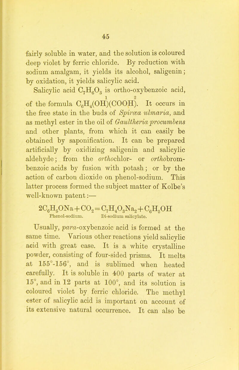 fairly soluble in water, and the solution is coloured deep violet by ferric chloride. By reduction with sodium amalgam, it yields its alcohol, saligenin; by oxidation, it yields salicylic acid. Sahcylic acid CyHgOg is ortho-oxybenzoic acid, of the formula CgH^(OH)(COOH). It occurs in the free state in the buds of Spircea ulmaria, and as methyl ester in the oil of Gaultheria prommhens and other plants, from which it can easily be obtained by saponification. It can be prepared artificially by oxidizing saligenin and salicylic aldehyde; from the o?’^Aochlor- or orthdhrom- benzoic acids by fusion with potash; or by the action of carbon dioxide on phenol-sodium. This latter process formed the subject matter of Kolbe’s well-known patent:— 2CgHgONa+CO2=C^H^OgNa^ -h CgHgOH Phenol-sodium. Di-sodium salicylate. Usually, para-oxybenzoic acid is formed at the same time. Various other reactions yield salicylic acid with great ease. It is a white crystalline powder, consisting of four-sided prisms. It melts at 155°-156°, and is sublimed when heated carefully. It is soluble in 400 parts of water at 15°, and in 12 parts at 100°, and its solution is coloured violet by ferric chloride. The methyl ester of salicylic acid is important on account of its extensive natural occurrence. It can also be