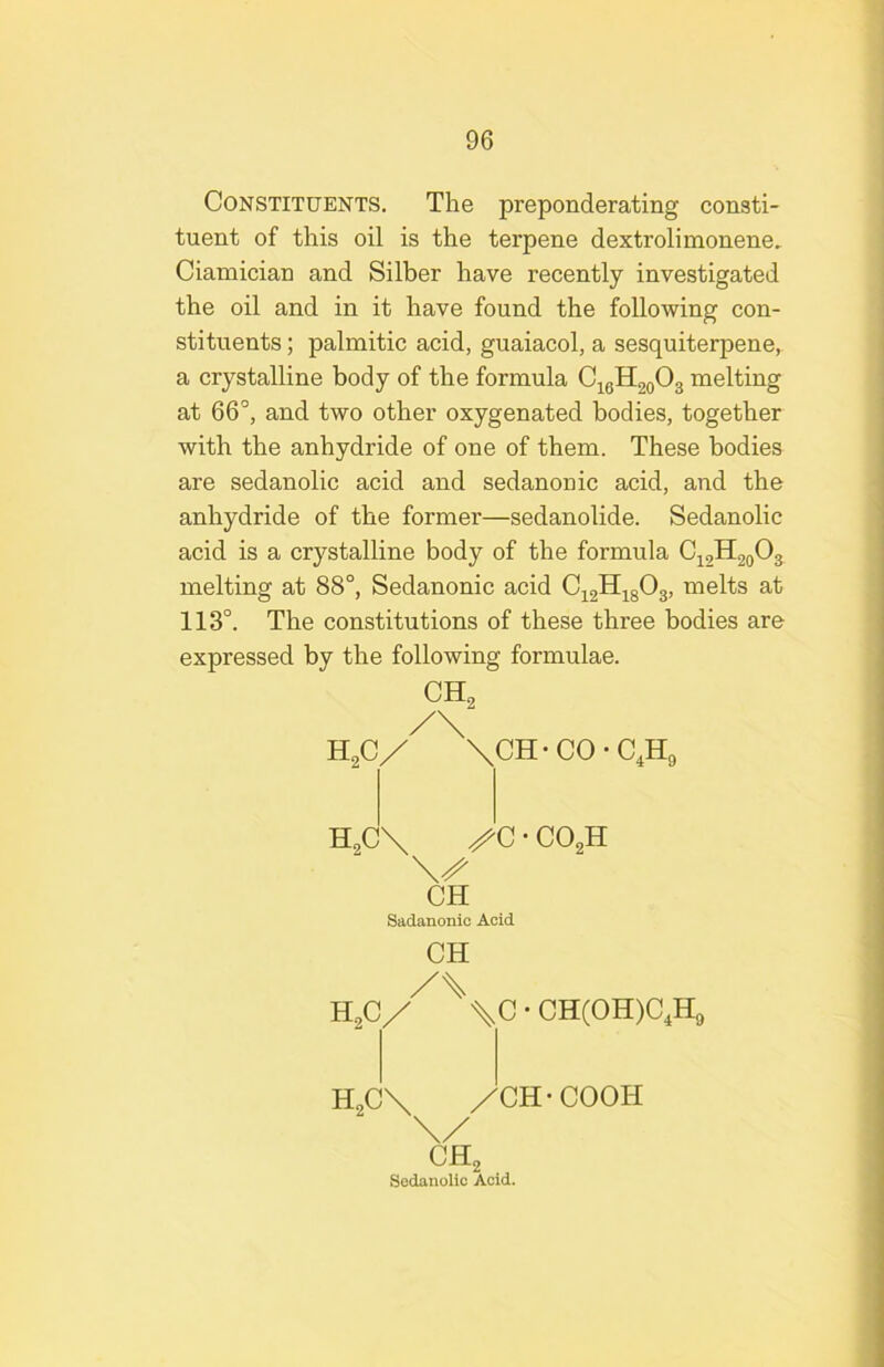 Constituents. The preponderating consti- tuent of this oil is the terpene dextrolimonene, Ciamician and Silber have recently investigated the oil and in it have found the following con- stituents ; palmitic acid, guaiacol, a sesquiterpene, a crystalline body of the formula C^gHgoOg melting at 66°, and two other oxygenated bodies, together with the anhydride of one of them. These bodies are sedanolic acid and sedanonic acid, and the anhydride of the former—sedanolide. Sedanolic acid is a crystalline body of the formula 0^,1120^3 melting at 88°, Sedanonic acid at 113°. The constitutions of these three bodies are expressed by the following formulae. CH 2 HgC/ XCH-CO-C.Hg HgCX ' COgH CH Sadanonic Acid CH H,CX \C • CH(OH)C,Hg HgCX XCH-COOH ^Hg Sedanolic Acid.