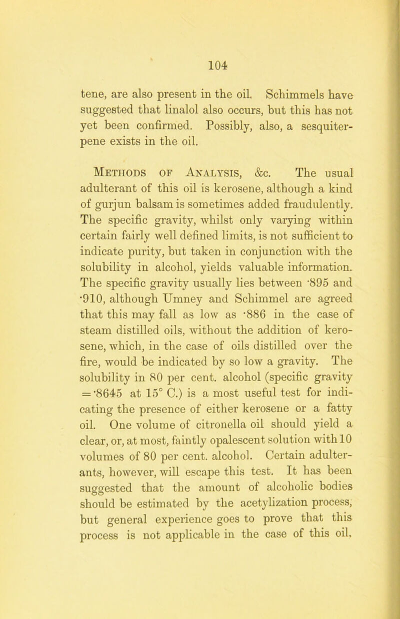 tene, are also present in the oil. Schimmels have suggested that linalol also occurs, but this has not yet been confirmed. Possibly, also, a sesquiter- pene exists in the oil. Methods of Analysis, &c. The usual adulterant of this oil is kerosene, although a kind of gurjun balsam is sometimes added fraudulently. The specific gravity, whilst only varying within certain fairly well defined limits, is not sufficient to indicate purity, but taken in conjunction with the solubility in alcohol, yields valuable information. The specific gravity usually lies between ’890 and •910, although Umney and Schimmel are agreed that this may fall as low as '886 in the case of steam distilled oils, without the addition of kero- sene, which, in the case of oils distilled over the fire, would be indicated by so low a gravity. The solubility in 80 per cent, alcohol (specific gravity = •8645 at 15° C.) is a most useful test for indi- cating the presence of either kerosene or a fatty oil. One volume of citronella oil should yield a clear, or, at most, faintly opalescent solution with 10 volumes of 80 per cent, alcohol. Certain adulter- ants, however, will escape this test. It has been sugsested that the amount of alcoholic bodies should be estimated by the acetylization process, but general experience goes to prove that this process is not applicable in the case of this oil.