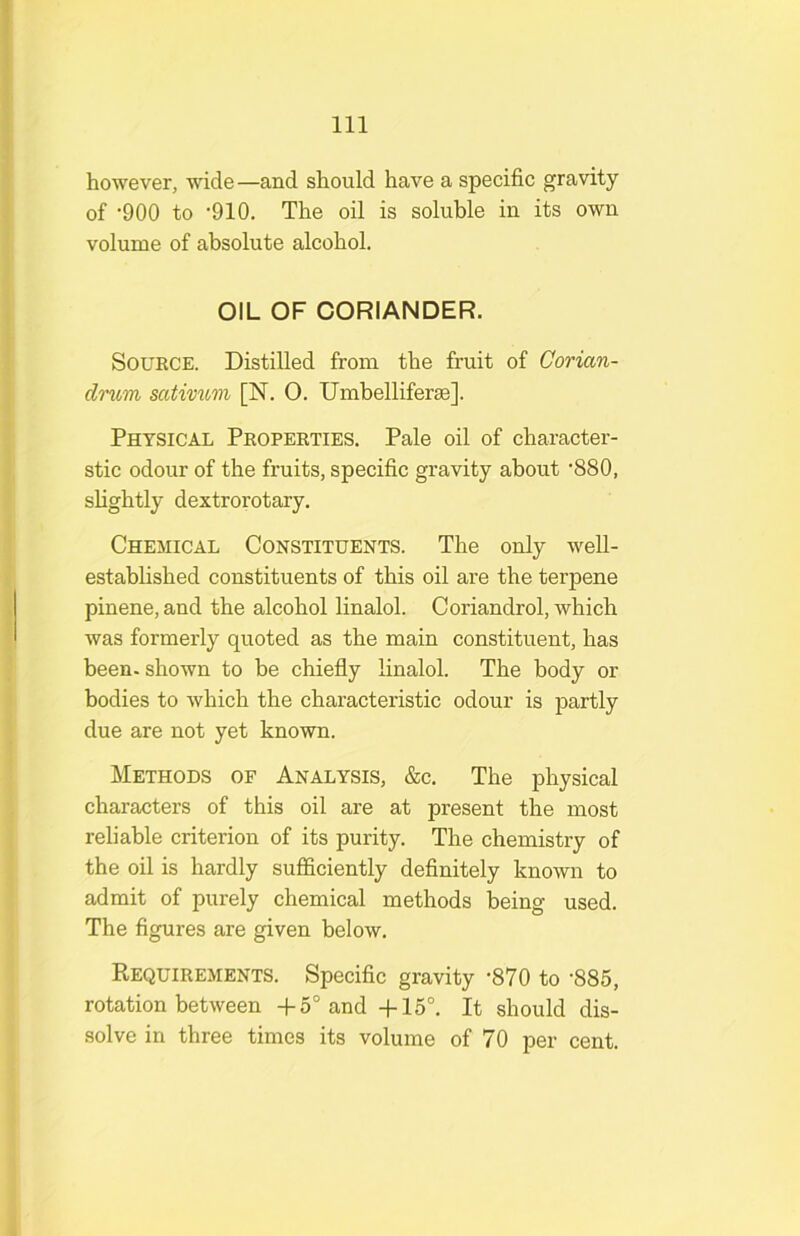 however, wide—and should have a specific gravity of ‘900 to '910. The oil is soluble in its own volume of absolute alcohol. OIL OF CORIANDER. Source. Distilled from the fruit of Corian- drum sativ^bm [N. 0. Umbelliferse]. Physical Properties. Pale oil of character- stic odour of the fruits, specific gravity about ‘880, shghtly dextrorotary. Chemical Constituents. The only well- established constituents of this oil are the terpene pinene, and the alcohol linalol. Coriandrol, which was formerly quoted as the main constituent, has been, shown to be chiefly linalol. The body or bodies to which the characteristic odour is partly due are not yet known. Methods of Analysis, &c. The physical characters of this oil are at present the most reliable criterion of its purity. The chemistry of the oil is hardly sufficiently definitely known to admit of purely chemical methods being used. The figures are given below. Requirements. Specific gravity '870 to '885, rotation between -f 5° and -f-15°. It should dis- solve in three times its volume of 70 per cent.