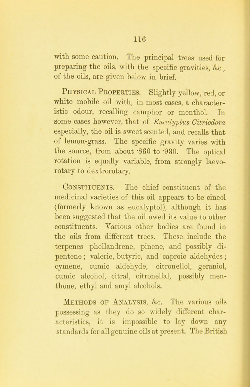 with some caution. The principal trees used for preparing the oils, with the specific gravities, &c., of the oils, are given below in brief. Physical Properties. Slightly yellow, red, or white mobile oil with, in most cases, a character- istic odour, recalling camphor or menthol. In some cases however, that of Eucalyptits Gitriodora especially, the oil is sweet scented, and recalls that of lemon-grass. The specific gravity varies with the source, from about -860 to '930. The optical rotation is equally variable, from strongly laevo- rotary to dextrorotary. Constituents. The chief constituent of the medicinal varieties of this oil appears to be cineol (formerly known as eucalyptol), although it has been suggested that the oil owed its value to other constituents. Various other bodies are found in the oils from different trees. These include the terpenes phellandrene, pinene, and possibly di- pentene; valeric, butyric, and caproic aldehydes; cymene, cumic aldehyde, citronellol, geraniol, cumic alcohol, citral, citronellal, possibly men- thone, ethyl and amyl alcohols. Methods of Analysis, &c. The various oils possessing as they do so widely different char- acteristics, it is impossible to lay down any standards for all genuine oils at present. The British