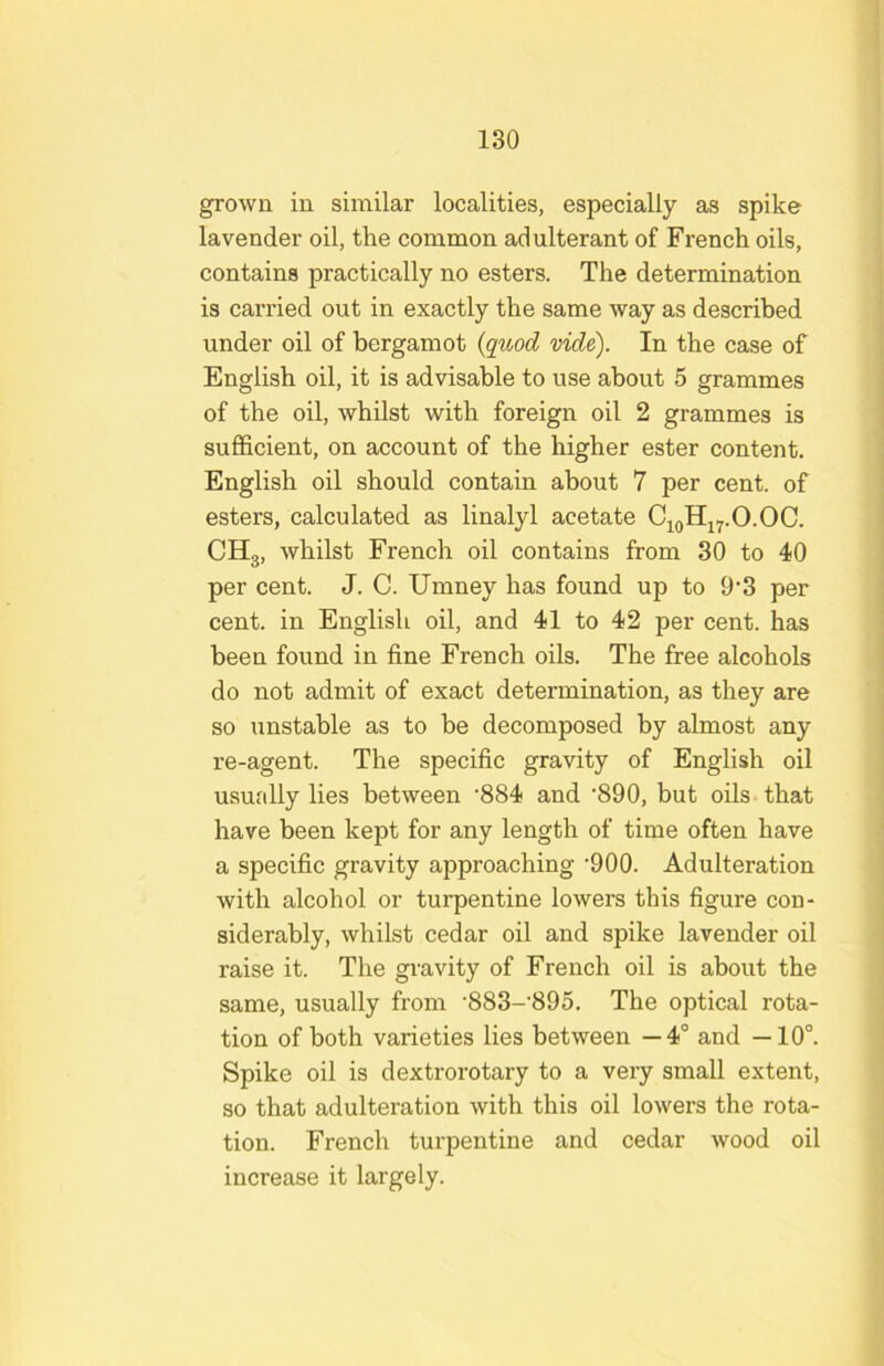 grown in similar localities, especially as spike lavender oil, the common adulterant of French oils, contains practically no esters. The determination is carried out in exactly the same way as described under oil of bergamot {quod vide). In the case of English oil, it is advisable to use about 5 grammes of the oil, whilst with foreign oil 2 grammes is sufficient, on account of the higher ester content. English oil should contain about 7 per cent, of esters, calculated as linalyl acetate CigHjy.O.OC. CHg, whilst French oil contains from 30 to 40 per cent. J. C. Umney has found up to 9'3 per cent, in English oil, and 41 to 42 per cent, has been found in fine French oils. The free alcohols do not admit of exact determination, as they are so unstable as to be decomposed by almost any re-agent. The specific gravity of English oil usually lies between ’884 and '890, but oils that have been kept for any length of time often have a specific gravity approaching ’900. Adulteration with alcohol or turpentine lowers this figure con- siderably, whilst cedar oil and spike lavender oil raise it. The gravity of French oil is about the same, usually from •883-'895. The optical rota- tion of both varieties lies between —4° and —10°. Spike oil is dextrorotary to a very small extent, so that adulteration with this oil lowers the rota- tion. French turpentine and cedar wood oil increase it largely.