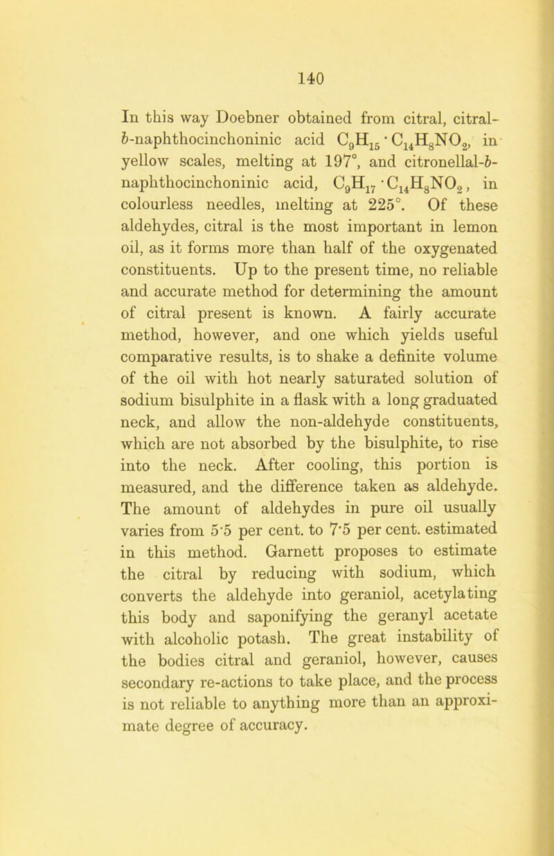 In this way Doebner obtained from citral, citral- 5-naphthocinchoninic acid • Ci^HgNOg, in yellow scales, melting at 197°, and citronellal-ft- naphtbocinchoninic acid, CgH^y-Ci^HgNOg, in colourless needles, melting at 225°. Of these aldehydes, citral is the most important in lemon oil, as it forms more than half of the oxygenated constituents. Up to the present time, no reliable and accurate method for determining the amount of citral present is known. A fairly accurate method, however, and one which yields useful comparative results, is to shake a definite volume of the oil with hot nearly saturated solution of sodium bisulphite in a flask with a long graduated neck, and allow the non-aldehyde constituents, which are not absorbed by the bisulphite, to rise into the neck. After cooling, this portion is measured, and the difference taken as aldehyde. The amount of aldehydes in pure oil usually varies from 5'5 per cent, to 7‘5 per cent, estimated in this method. Garnett proposes to estimate the citral by reducing with sodium, which converts the aldehyde into geraniol, acetylating this body and saponifying the geranyl acetate with alcoholic potash. The great instability of the bodies citral and geraniol, however, causes secondary re-actions to take place, and the process is not reliable to anything more than an approxi- mate degree of accuracy.