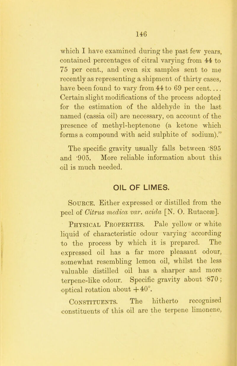 whicli I have examined during t<he past few years, contained percentages of citral varying from 44 to 75 per cent., and even six samples sent to me recently as representing a shipment of thirty cases, have been found to vary from 44 to 69 per cent.... Certain slight modifications of the process adopted for the estimation of the aldehyde in the last named (cassia oil) are necessary, on account of the presence of methyl-heptenone (a ketone which forms a compound with acid sulphite of sodium).” The specific gravity usually falls between ’895 and •905. More reliable information about this oil is much needed. OIL OF LIMES. SouECE. Either expressed or distilled from the peel of Citrus medica var. acida [N. 0. Eutaceas]. Physical Properties. Pale yellow or white liquid of characteristic odour varying according to the process by which it is prepared. The expressed oil has a far more pleasant odour, somewhat resembling lemon oil, whilst the less valuable distilled oil has a sharper and more terpene-like odour. Specific gravity about '870 ; •optical rotation about +40°. Constituents. The hitherto recognised constituents of this oil are the terpene limonene.