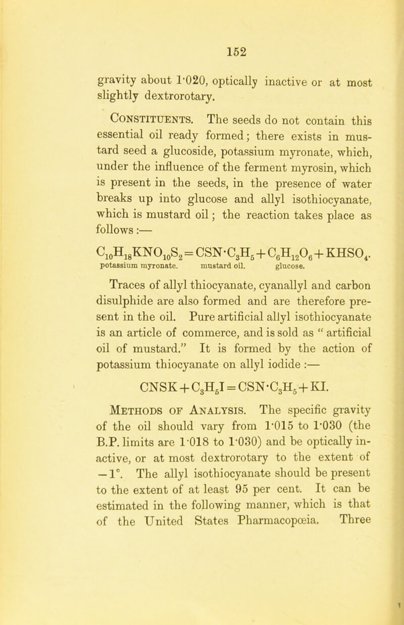 gravity about 1’020, optically inactive or at most slightly dextrorotary. Constituents. The seeds do not contain this essential oil ready formed; there exists in mus- tard seed a glucoside, potassium myronate, which, under the influence of the ferment myrosin, which is present in the seeds, in the presence of water breaks up into glucose and allyl isothiocyanate, which is mustard oil; the reaction takes place as follows:— Ci„H,8KNOioS2= CSN-CgH^-f- CgH, A+KHSO,. potassium myronate. mustard oil. glucose. Traces of allyl thiocyanate, cyanallyl and carbon disulphide are also formed and are therefore pre- sent in the oil. Pure artificial allyl isothiocyanate is an article of commerce, and is sold as “ artificial oil of mustard.” It is formed by the action of potassium thiocyanate on allyl iodide :— CNSK -1- CgHgl = CSN-C3H5+KI. Methods of Analysis. The specific gravity of the oil should vary from 1’015 to 1*030 (the B.P. limits are 1*018 to 1*030) and be optically in- active, or at most dextrorotary to the extent of — 1°. The allyl isothiocyanate should be present to the extent of at least 95 per cent. It can be estimated in the following manner, which is that of the United States Pharmacopoeia, Three