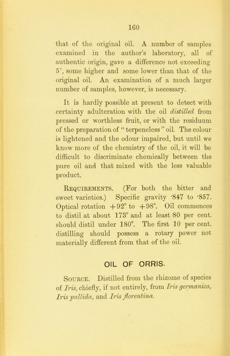 that of the original oil. A number of samples examined in the author’s laboratory, all of authentic origin, gave a difference not exceeding 5°, some higher and some lower than that of the original oil. An examination of a much larger number of samples, however, is necessary. It is hardly possible at present to detect with certainty adulteration with the oil distilled from pressed or worthless fruit, or with the residuum of the preparation of “ terpeneless ” oil. The colour is lightened and the odour impaired, but until we know more of the chemistry of the oil, it will be difficult to discriminate chemically between the pure oil and that mixed with the less valuable product. Requirements. (For both the bitter and sweet varieties.) Specific gravity '847 to ‘857. Optical rotation +92° to +98°. Oil commences to distil at about 173° and at least 80 per cent, should distil under 180°. The first 10 per cent, distilling should possess a rotary power not materially different from that of the oil. OIL OF ORRIS. Source. Distilled from the rhizome of species of Iris, chiefly, if not entirely, from Iris gemmnica, Iris pallida, and Ins Jloi'entina.