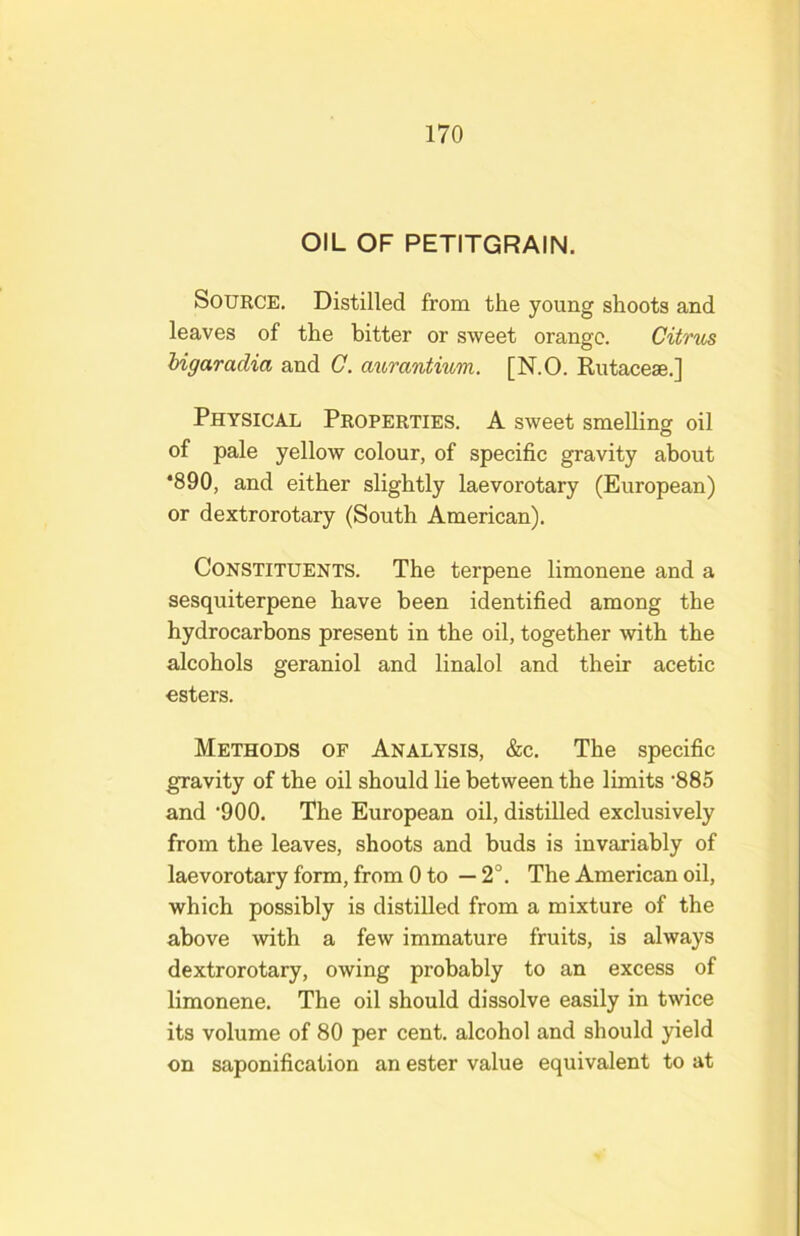 OIL OF PETITGRAIN. Source. Distilled from the young shoots and leaves of the bitter or sweet orange. Citrus higaradia and C. aurantium. [N.O. Rutaceae.] Physical Properties. A sweet smelling oil of pale yellow colour, of specific gravity about *890, and either slightly laevorotary (European) or dextrorotary (South American). Constituents. The terpene limonene and a sesquiterpene have been identified among the hydrocarbons present in the oil, together with the alcohols geraniol and linalol and their acetic esters. Methods of Analysis, &c. The specific gravity of the oil should lie between the limits 'SSS and '900. The European oil, distilled exclusively from the leaves, shoots and buds is invariably of laevorotary form, from 0 to —2°. The American oil, which possibly is distilled from a mixture of the above with a few immature fruits, is always dextrorotary, owing probably to an excess of limonene. The oil should dissolve easily in twice its volume of 80 per cent, alcohol and should yield on saponification an ester value equivalent to at