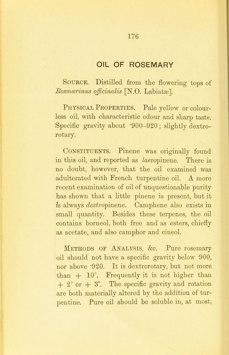 OIL OF ROSEMARY Source. Distilled from the flowering tops of Rosmarinus officinalis [N.O. Labiatae]. Physical Properties. Pale yellow or colour- less oil, with characteristic odour and sharp taste. Specific gravity about •900-920 ; slightly dextro- rotary. Constituents. Pinene was originally found in this oil, and reported as Zaewpinene. There is no doubt, however, that the oil examined was adulterated with French turpentine oil. A more recent examination of oil of unquestionable purity has shown that a little pinene is present, but it is always dextroffinene. Camphene also exists in small quantity. Besides these terpenes, the oil contains borneol, both free and as esters, chiefly as acetate, and also camphor and cineol. Methods of Analysis, &c. Pure rosemary oil should not have a specific gravity below '900, nor above ’920. It is dextrorotary, but not more than -h 10°. Frequently it is not higher than 4- 2° or -f- 3°. The specific gravity and rotation are both materially altered by the addition of tur- pentine. Pure oil should be soluble in, at most.