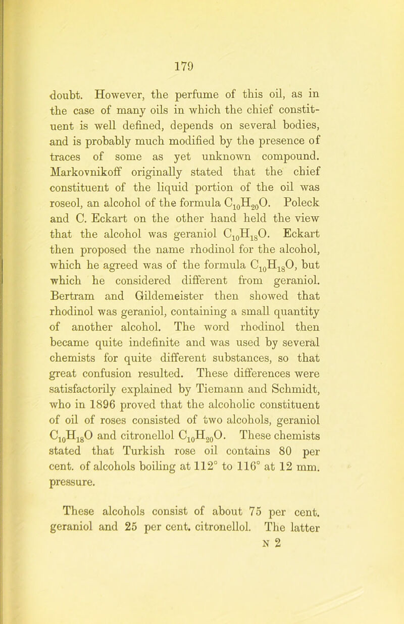 doubt. However, the perfume of this oil, as in the case of many oils in which the chief constit- uent is well defined, depends on several bodies, and is probably much modified by the presence of traces of some as yet unknown compound. Markovnikoff originally stated that the chief constituent of the liquid portion of the oil was roseol, an alcohol of the formula Cj^oH2oO- Poleck and C. Eckart on the other hand held the view that the alcohol was geraniol C^oHj^gO. Eckart then proposed the name rhodinol for the alcohol, which he agreed was of the formula Cj^oH^gO, but which he considered different from geraniol. Bertram and Gildemeister then showed that rhodinol was geraniol, containing a small quantity of another alcohol. The word rhodinol then became quite indefinite and was used by several chemists for quite different substances, so that great confusion resulted. These differences were satisfactorily explained by Tiemann and Schmidt, who in 1896 proved that the alcoholic constituent of oil of roses consisted of two alcohols, geraniol CioHjgO and citronellol Cj^HgoO. These chemists stated that Turkish rose oil contains 80 per cent, of alcohols boiling at 112° to 116° at 12 mm. pressure. These alcohols consist of about 75 per cent, geraniol and 25 per cent, citronellol. The latter N 2