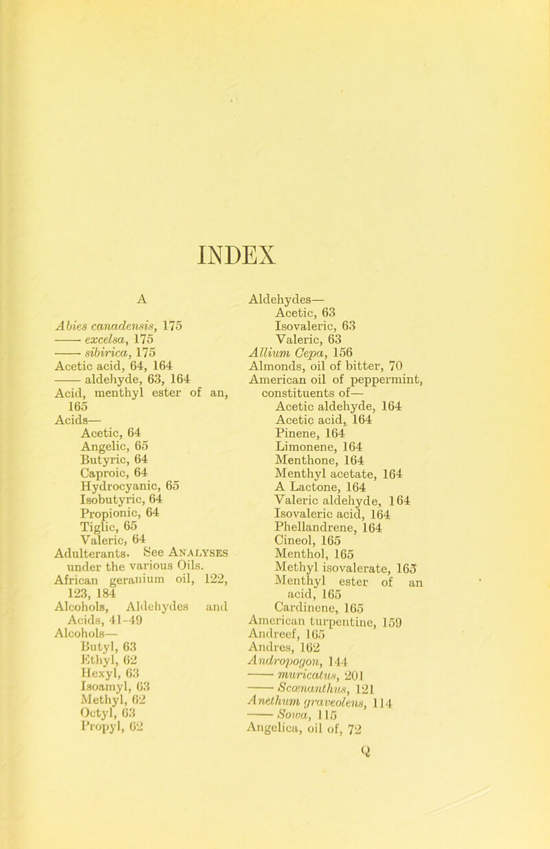 INDEX A Abies canadensis, 175 exeelsa, 175 sibirica, 175 Acetic acid, 64, 164 aldeliyde, 63, 164 Acid, menthyl ester of an, 165 Acids— Acetic, 64 Angelic, 65 Butyric, 64 Caproic, 64 Hydrocyanic, 65 Isobutyric, 64 Propionic, 64 Tiglic, 65 Valeric, 64 Adulterants. See Analyses under the various Oils. African geranium oil, 122, 123, 184 Alcohols, Aldehydes and Acid.s, 41-49 Alcohols— Butyl, 63 Ktliyl, 62 Hexyl, 63 Isoainyl, 63 Methyl, 62 Octyl, 63 Propyl, 62 Aldehydes— Acetic, 63 Isovaleric, 63 Valeric, 63 Allium Gepa, 156 Almonds, oil of bitter, 70 American oil of peppermint, constituents of— Acetic aldehyde, 164 Acetic acid, 164 Pinene, 164 Limonene, 164 Menthone, 164 Menthyl acetate, 164 A Lactone, 164 Valeric aldehyde, 164 Isovaleric acid, 164 Phellandrene, 164 Cineol, 165 Menthol, 165 Methyl iso valerate, 165 Menthyl ester of an acid, 165 Cardin cne, 165 American turpentine, 159 Andreef, 165 Andres, 162 Andro2)0<jon, 144 muricalus, 201 Scoinanlhus, 121 Anetlmm (jraveolens, 114 Sowa, 115 Angelica, oil of, 72