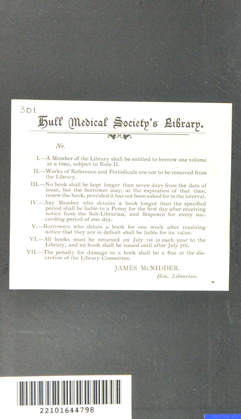 (px^bicaf £t6tar^4 No. !•—A Member of the Library shall be entitled to borrow one volume at a time, subject to Rule II. II. Works of Reference and Periodicals are not to be removed from the Library. III. —No book shall be kept longer than seven days from the date of issue, but the borrower may, at the expiration of that time, renew the book, provided it has not been asked for in the interval. IV. —Any Member who detains a book longer than the specified period shall be liable to a Penny for the first day after receiving notice from the Sub-Librarian, and Sixpence for every suc- ceeding period of one day. V. —Borrowers who detain a book for one week after receiving notice that they are in default shall be liable for its value. VI.—All books must be returned on July ist in each year to the Library, and no book shall be issued until after July 7th. VII.—The penalty for damage to a book shall be a fine at the dis- cretion of the Library Committee. JAMES McNIDDER. Hon. Librarian. 22101644798