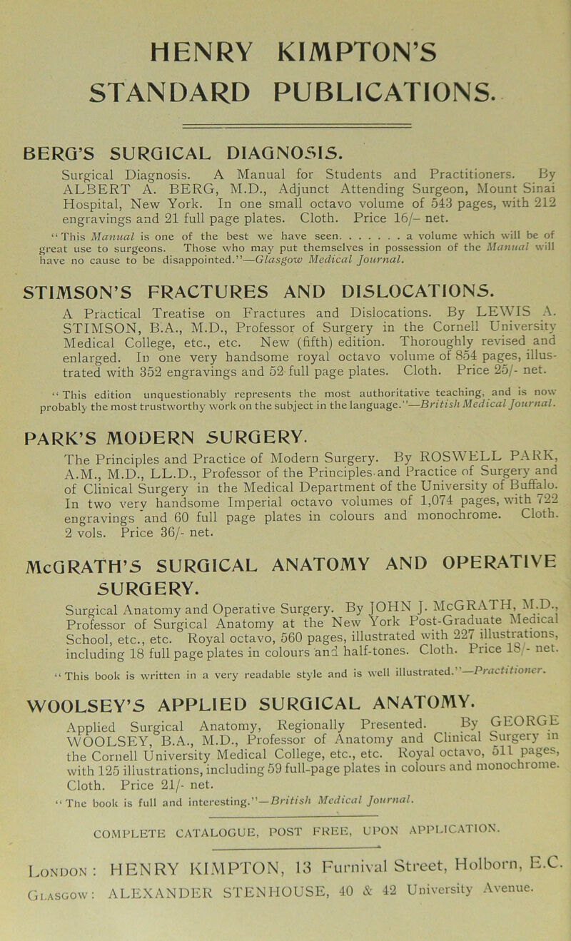 HENRY KIMPTON’S STANDARD PUBLICATIONS. BERQ’S SURGICAL DIAGNOSIS. Surgical Diagnosis. A Manual for Students and Practitioners. By ALBERT A. BERG, M.D., Adjunct Attending Surgeon, Mount Sinai Hospital, New York. In one small octavo volume of 543 pages, with 212 engravings and 21 full page plates. Cloth. Price 16/- net. “This Manual is one of the best we have seen a volume which will be of great use to surgeons. Those who may put themselves in possession of the Manual will have no cause to be disappointed.”—G/crsgow Medical Journal. STIMSON’S FRACTURES AND DISLOCATIONS. A Practical Treatise on Fractures and Dislocations. By LEWIS A. STIMSON, B.A., M.D., Professor of Surgery in the Cornell University Medical College, etc., etc. New (fifth) edition. Thoroughly revised and enlarged. In one very handsome royal octavo volume of 854 pages, illus- trated with 352 engravings and 52 full page plates. Cloth. Price 25/- net. “This edition unquestionably represents the most authoritative teaching, and is now probably the most trustworthy^ work on the subject in the language.”—British Medical Journal. PARK’S MODERN SURGERY. The Principles and Practice of Modern Surgery. By ROSWELL PARK, A.M., M.D., LL.D., Professor of the Principles-and Practice of Surgery and of Clinical Surgery in the Medical Department of the University of Buffalo. In two verv handsome Imperial octavo volumes of 1,074 pages, with 722 engravings and 60 full page plates in colours and monochrome. Cloth. 2 vols. Price 36/- net. McQRATH’S SURGICAL ANATOMY AND OPERATIVE SURGERY. Surgical Anatomy and Operative Surgery. By JOHN J. McGRATH, i\I.D., Professor of Surgical Anatomy at the New York Post-Graduate Medical School, etc., etc. Royal octavo, 560 pages, illustrated with 221 illustrations, including 18 full page plates in colours and half-tones. Cloth. Price 18, - net. “This book is written in a very readable style and is well illustrated.” Practitioner. WOOLSEY’S APPLIED SURGICAL ANATOMY. Applied Surgical Anatomy, Regionally Presented. By GEORGE WOOLSEY, B.A., M.D., Professor of Anatomy and Clinical Surgery in the Cornell University Medical College, etc., etc. Royal octavo, 511 pages, with 125 illustrations, including 59 full-page plates in colours and monochrome. Cloth. Price 21/- net. “The book is full and interesting.”—Br/f/s/i Medical Journal. COMPLETE CATALOGUE, POST FREE, UPON APPLICATION. London: HENRY KIMPTON, 13 Furnival Street, Holborn, E.C. Glasgow: ALEXANDER STENHOUSE, 40 & 42 University Avenue.